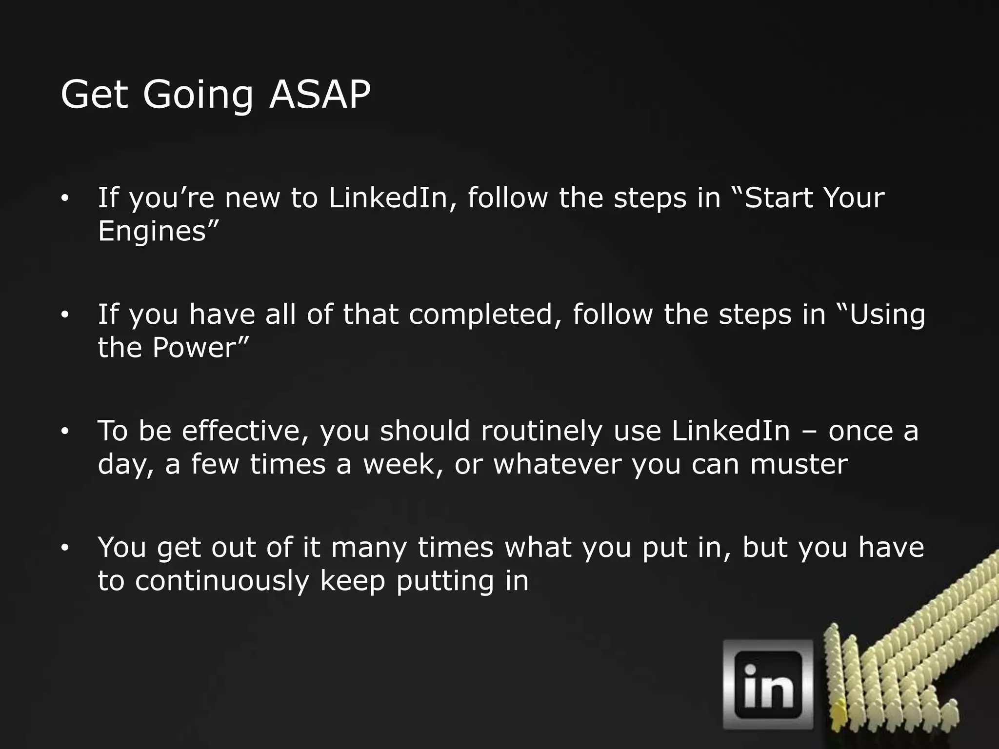 Get Going ASAP

• If you‟re new to LinkedIn, follow the steps in “Start Your
  Engines”

• If you have all of that completed, follow the steps in “Using
  the Power”

• To be effective, you should routinely use LinkedIn – once a
  day, a few times a week, or whatever you can muster

• You get out of it many times what you put in, but you have
  to continuously keep putting in
 