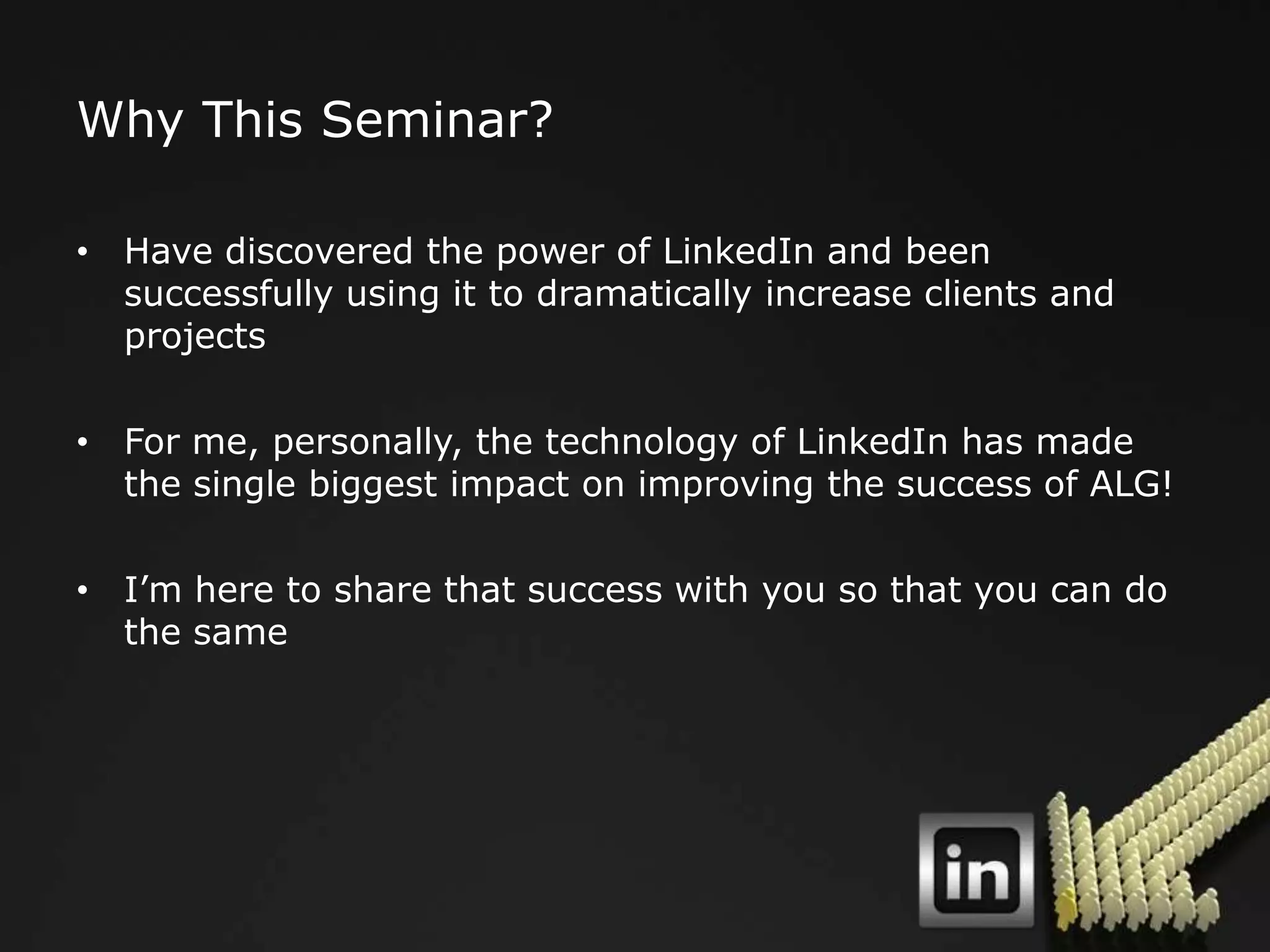 Why This Seminar?

• Have discovered the power of LinkedIn and been
  successfully using it to dramatically increase clients and
  projects

• For me, personally, the technology of LinkedIn has made
  the single biggest impact on improving the success of ALG!

• I‟m here to share that success with you so that you can do
  the same
 