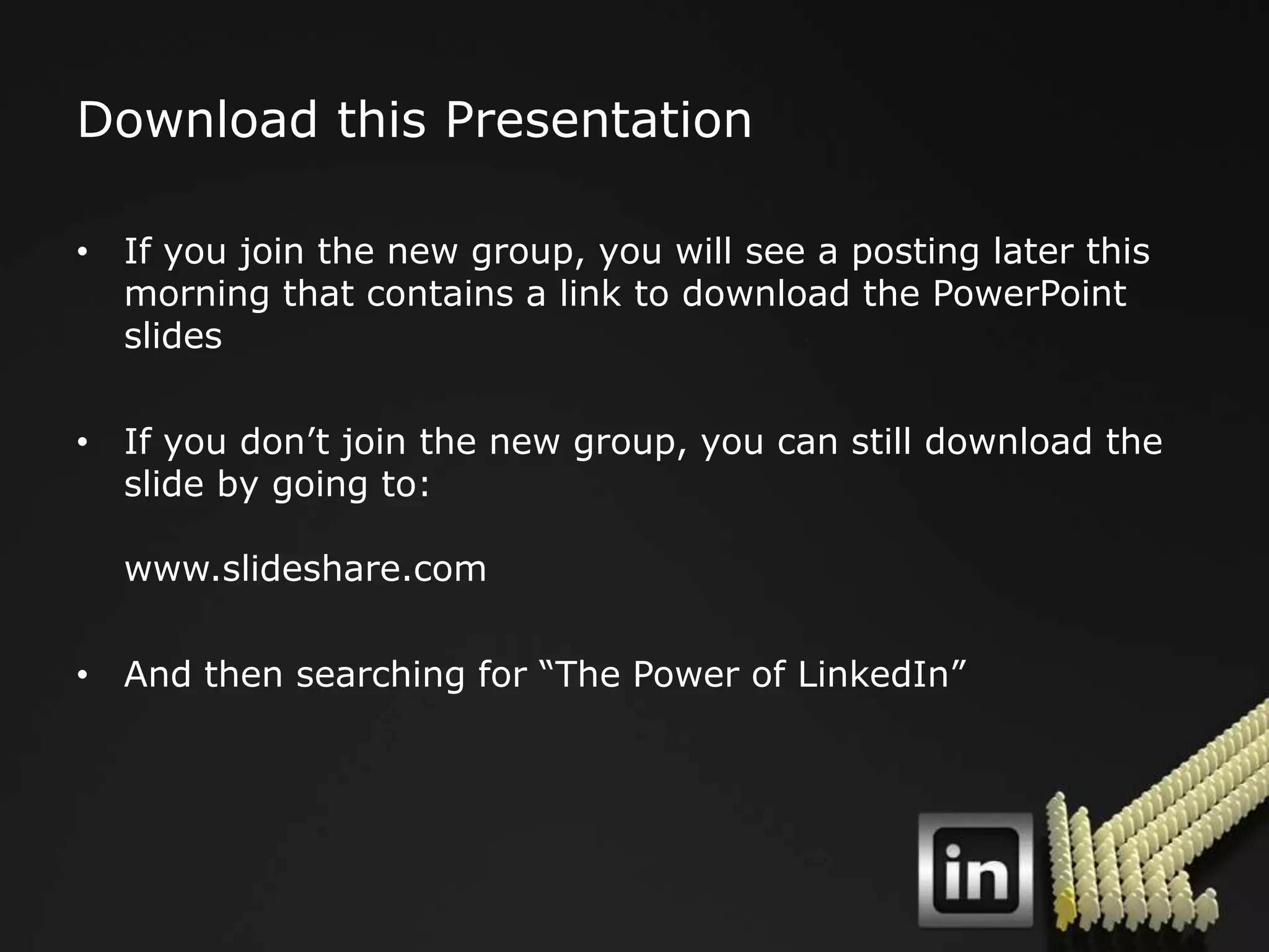 Download this Presentation

• If you join the new group, you will see a posting later this
  morning that contains a link to download the PowerPoint
  slides

• If you don‟t join the new group, you can still download the
  slide by going to:

  www.slideshare.com

• And then searching for “The Power of LinkedIn”
 