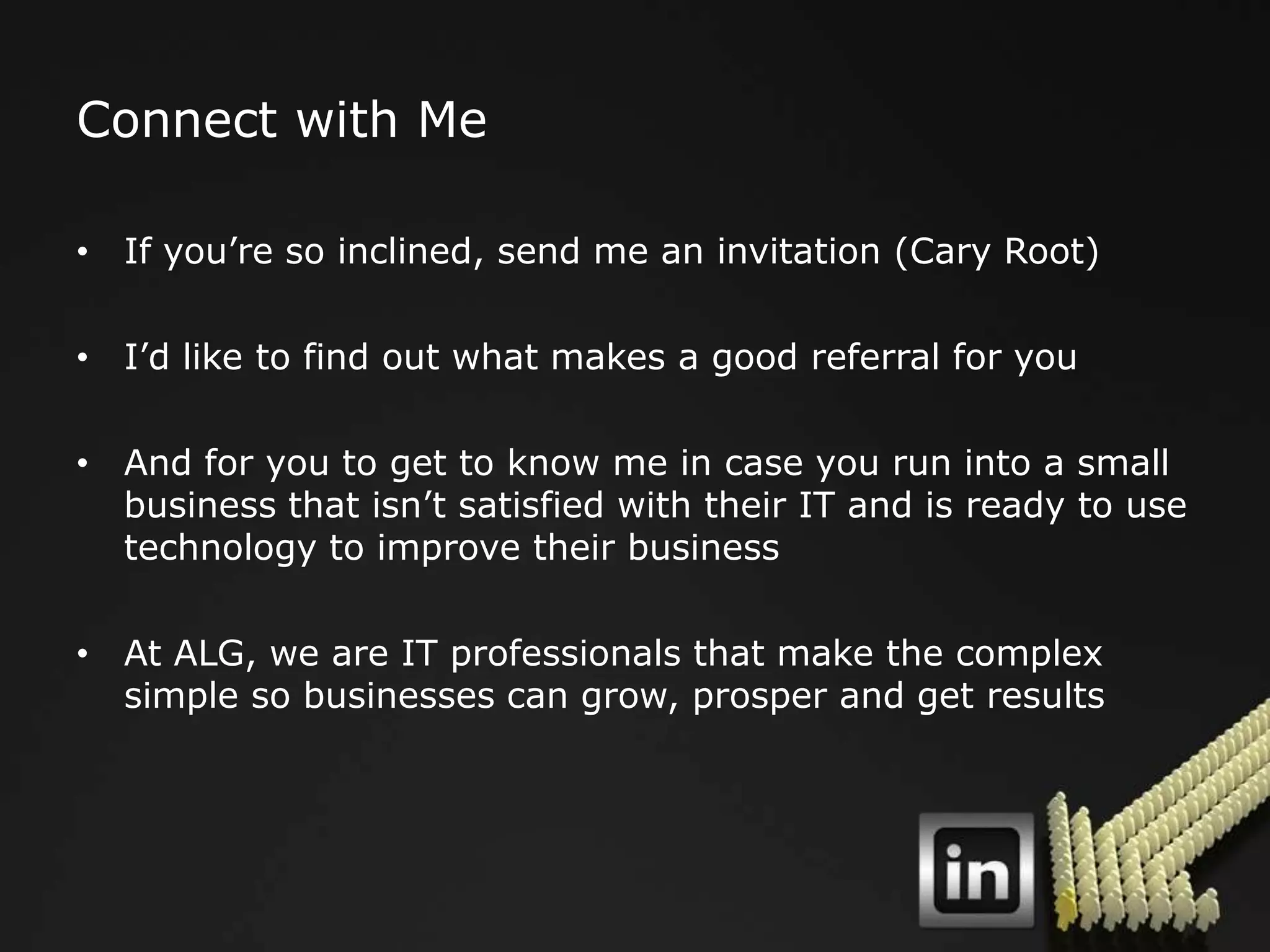 Connect with Me

• If you‟re so inclined, send me an invitation (Cary Root)

• I‟d like to find out what makes a good referral for you

• And for you to get to know me in case you run into a small
  business that isn‟t satisfied with their IT and is ready to use
  technology to improve their business

• At ALG, we are IT professionals that make the complex
  simple so businesses can grow, prosper and get results
 
