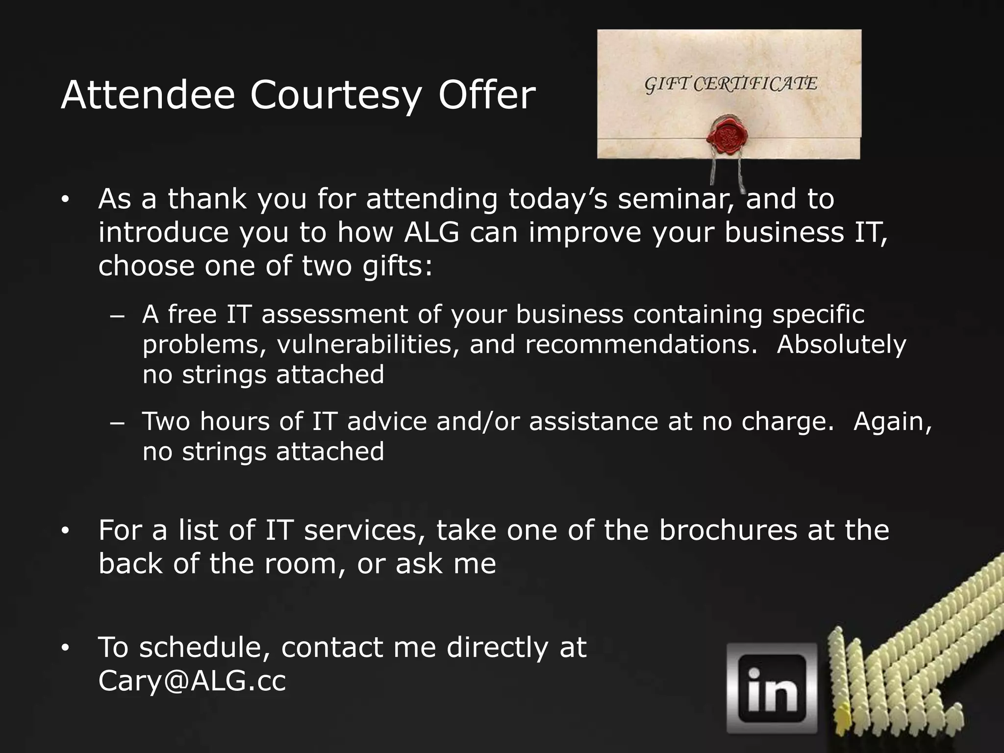Attendee Courtesy Offer

• As a thank you for attending today‟s seminar, and to
  introduce you to how ALG can improve your business IT,
  choose one of two gifts:
   – A free IT assessment of your business containing specific
     problems, vulnerabilities, and recommendations. Absolutely
     no strings attached
   – Two hours of IT advice and/or assistance at no charge. Again,
     no strings attached


• For a list of IT services, take one of the brochures at the
  back of the room, or ask me

• To schedule, contact me directly at
  Cary@ALG.cc
 