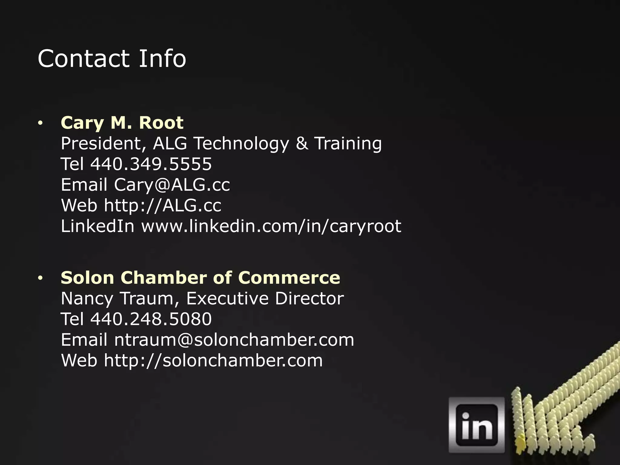 Contact Info

• Cary M. Root
  President, ALG Technology & Training
  Tel 440.349.5555
  Email Cary@ALG.cc
  Web http://ALG.cc
  LinkedIn www.linkedin.com/in/caryroot

• Solon Chamber of Commerce
  Nancy Traum, Executive Director
  Tel 440.248.5080
  Email ntraum@solonchamber.com
  Web http://solonchamber.com
 