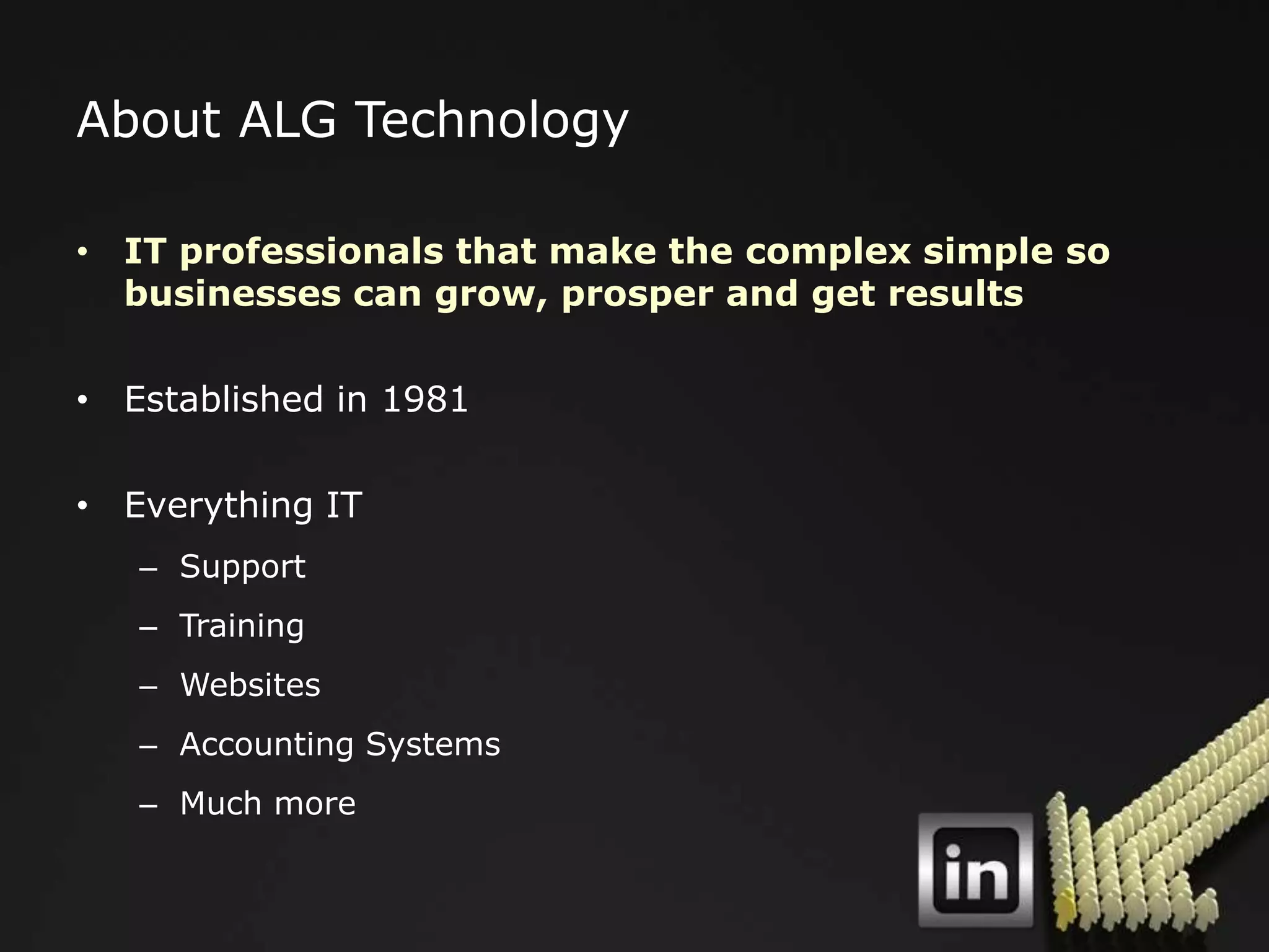 About ALG Technology

• IT professionals that make the complex simple so
  businesses can grow, prosper and get results

• Established in 1981

• Everything IT
   – Support
   – Training
   – Websites
   – Accounting Systems
   – Much more
 