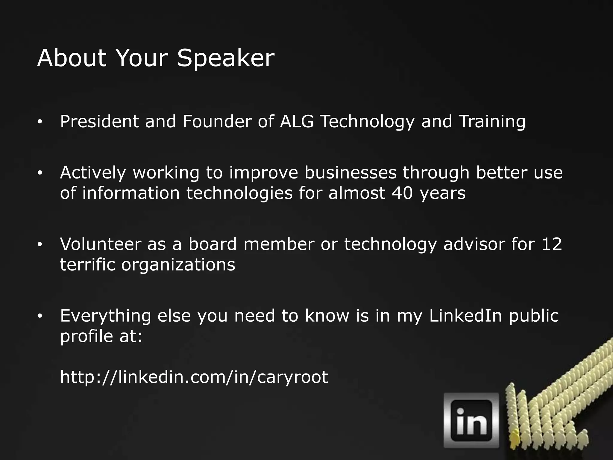 About Your Speaker

• President and Founder of ALG Technology and Training

• Actively working to improve businesses through better use
  of information technologies for almost 40 years

• Volunteer as a board member or technology advisor for 12
  terrific organizations

• Everything else you need to know is in my LinkedIn public
  profile at:

  http://linkedin.com/in/caryroot
 
