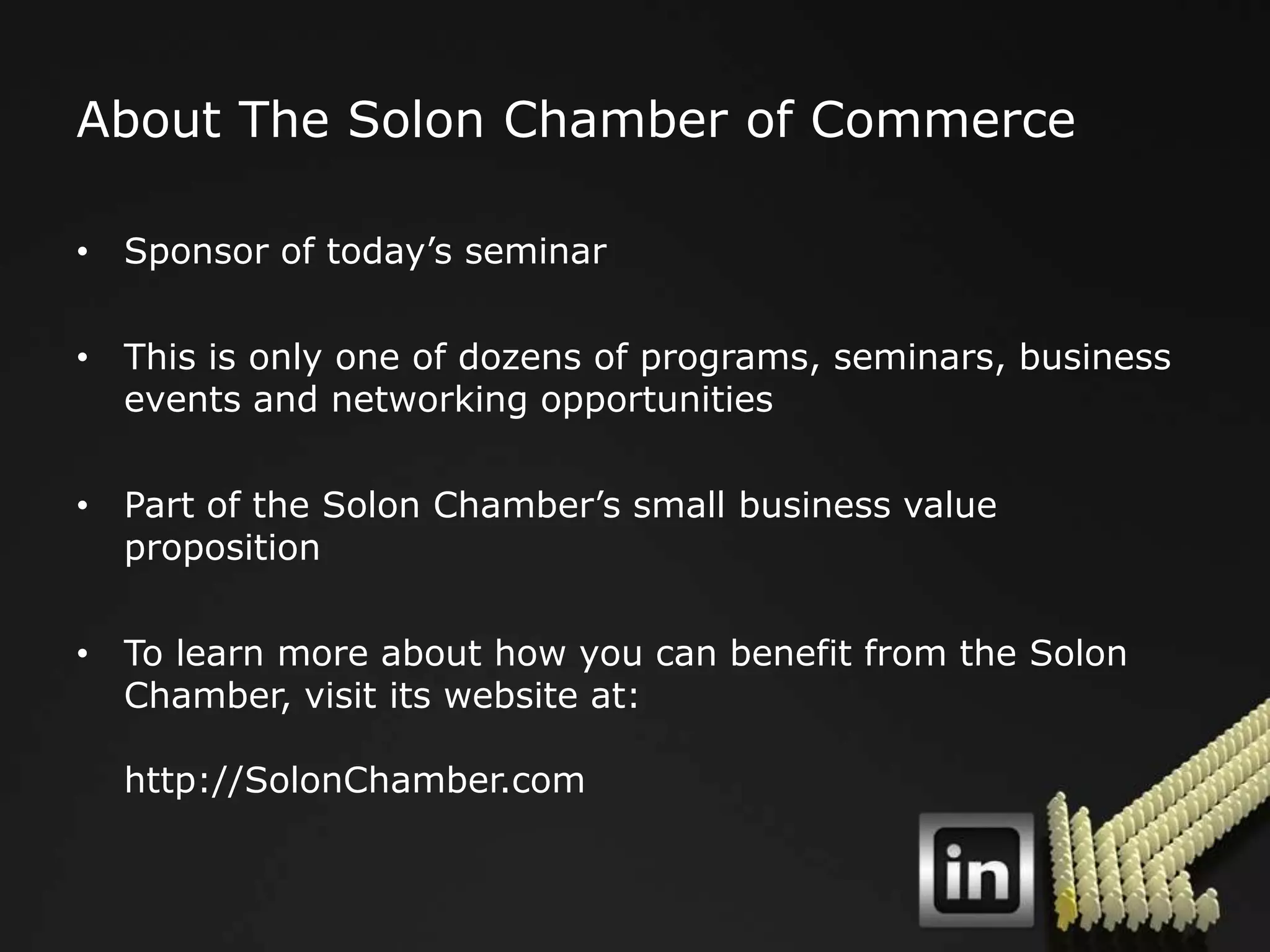 About The Solon Chamber of Commerce

• Sponsor of today‟s seminar

• This is only one of dozens of programs, seminars, business
  events and networking opportunities

• Part of the Solon Chamber‟s small business value
  proposition

• To learn more about how you can benefit from the Solon
  Chamber, visit its website at:

  http://SolonChamber.com
 