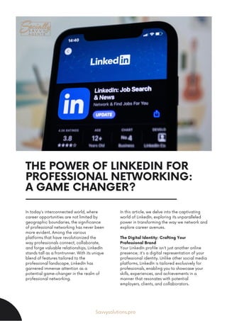 THE POWER OF LINKEDIN FOR
PROFESSIONAL NETWORKING:
A GAME CHANGER?
In today's interconnected world, where
career opportunities are not limited by
geographic boundaries, the significance
of professional networking has never been
more evident. Among the various
platforms that have revolutionized the
way professionals connect, collaborate,
and forge valuable relationships, LinkedIn
stands tall as a frontrunner. With its unique
blend of features tailored to the
professional landscape, LinkedIn has
garnered immense attention as a
potential game-changer in the realm of
professional networking.
In this article, we delve into the captivating
world of LinkedIn, exploring its unparalleled
power in transforming the way we network and
explore career avenues.
The Digital Identity: Crafting Your
Professional Brand
Your LinkedIn profile isn't just another online
presence; it's a digital representation of your
professional identity. Unlike other social media
platforms, LinkedIn is tailored exclusively for
professionals, enabling you to showcase your
skills, experiences, and achievements in a
manner that resonates with potential
employers, clients, and collaborators.
Savvysolutions.pro
 