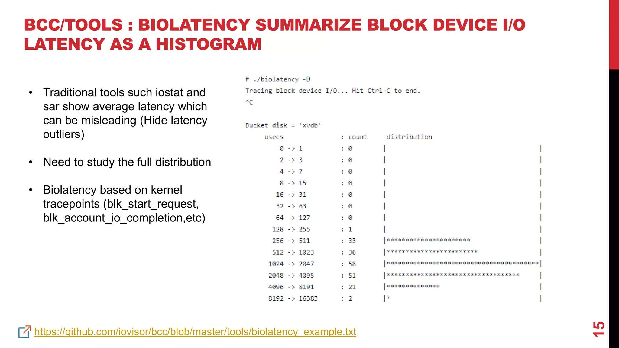 15
BCC/TOOLS : BIOLATENCY SUMMARIZE BLOCK DEVICE I/O
LATENCY AS A HISTOGRAM
https://github.com/iovisor/bcc/blob/master/tools/biolatency_example.txt
• Traditional tools such iostat and
sar show average latency which
can be misleading (Hide latency
outliers)
• Need to study the full distribution
• Biolatency based on kernel
tracepoints (blk_start_request,
blk_account_io_completion,etc)
 