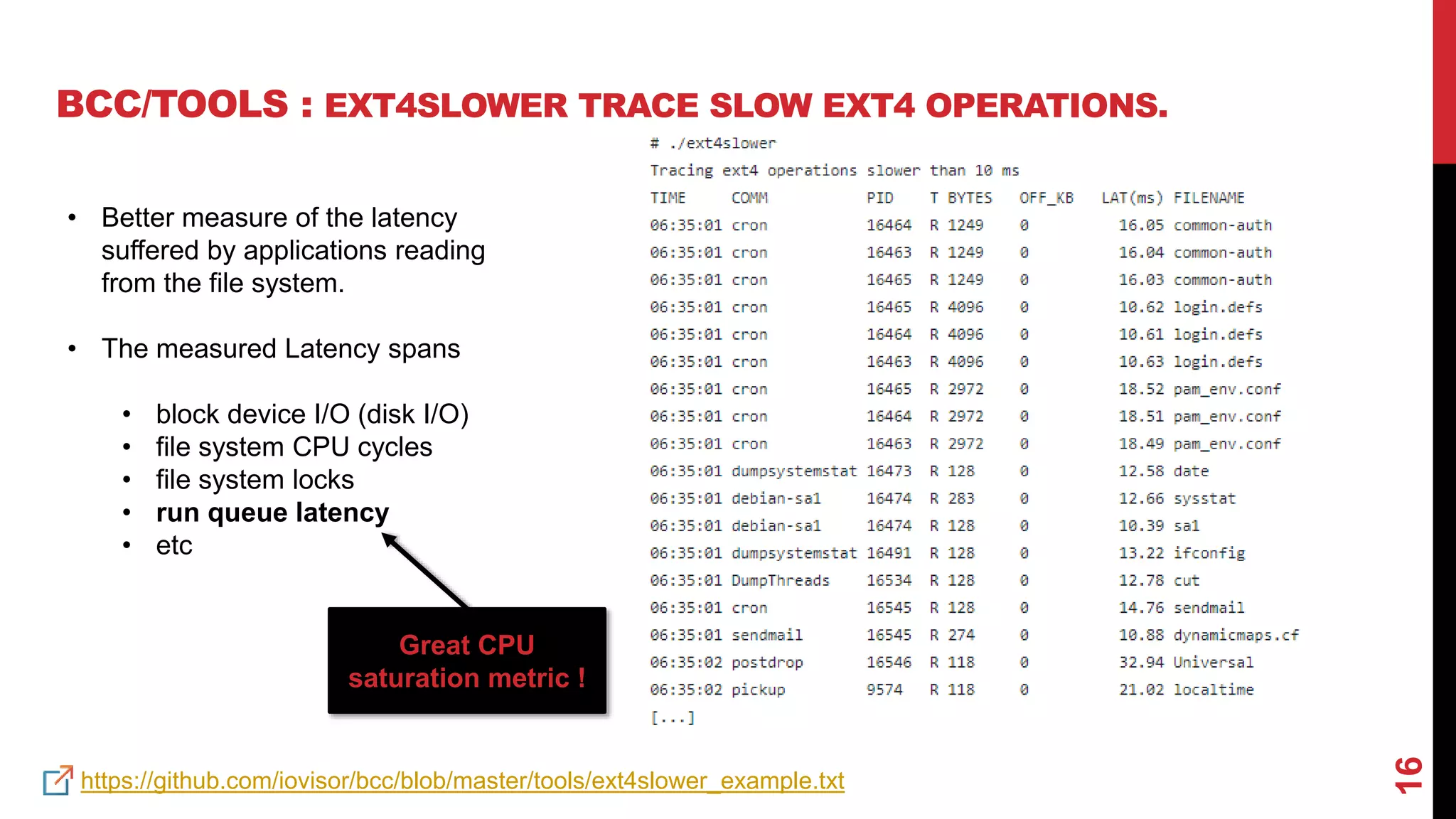 16
BCC/TOOLS : EXT4SLOWER TRACE SLOW EXT4 OPERATIONS.
https://github.com/iovisor/bcc/blob/master/tools/ext4slower_example.txt
• Better measure of the latency
suffered by applications reading
from the file system.
• The measured Latency spans
• block device I/O (disk I/O)
• file system CPU cycles
• file system locks
• run queue latency
• etc
Great CPU
saturation metric !
 