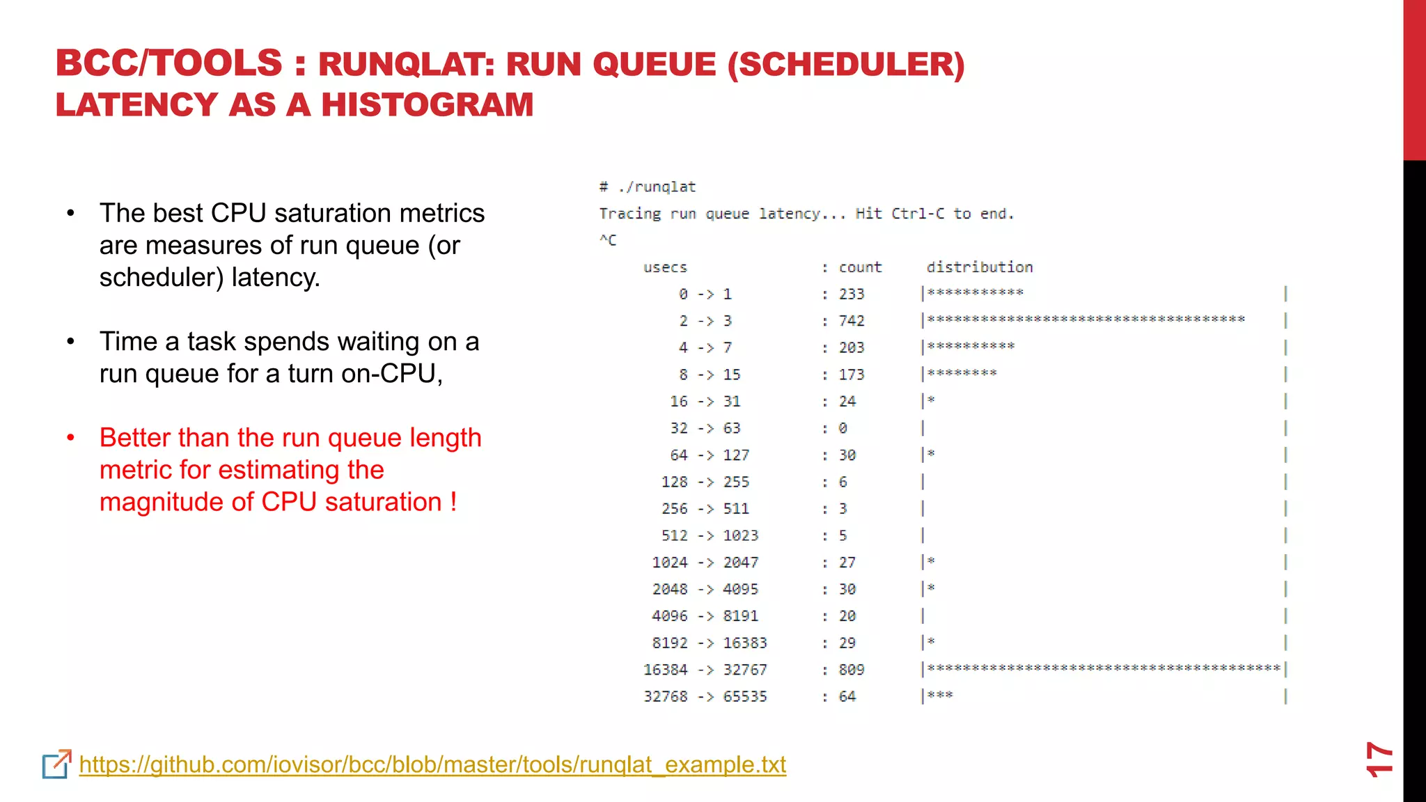 17
BCC/TOOLS : RUNQLAT: RUN QUEUE (SCHEDULER)
LATENCY AS A HISTOGRAM
https://github.com/iovisor/bcc/blob/master/tools/runqlat_example.txt
• The best CPU saturation metrics
are measures of run queue (or
scheduler) latency.
• Time a task spends waiting on a
run queue for a turn on-CPU,
• Better than the run queue length
metric for estimating the
magnitude of CPU saturation !
 