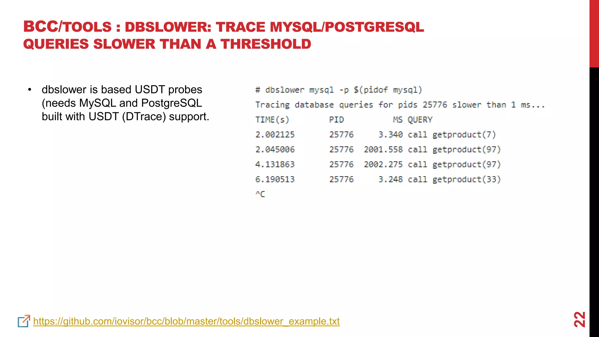 22
BCC/TOOLS : DBSLOWER: TRACE MYSQL/POSTGRESQL
QUERIES SLOWER THAN A THRESHOLD
https://github.com/iovisor/bcc/blob/master/tools/dbslower_example.txt
• dbslower is based USDT probes
(needs MySQL and PostgreSQL
built with USDT (DTrace) support.
 