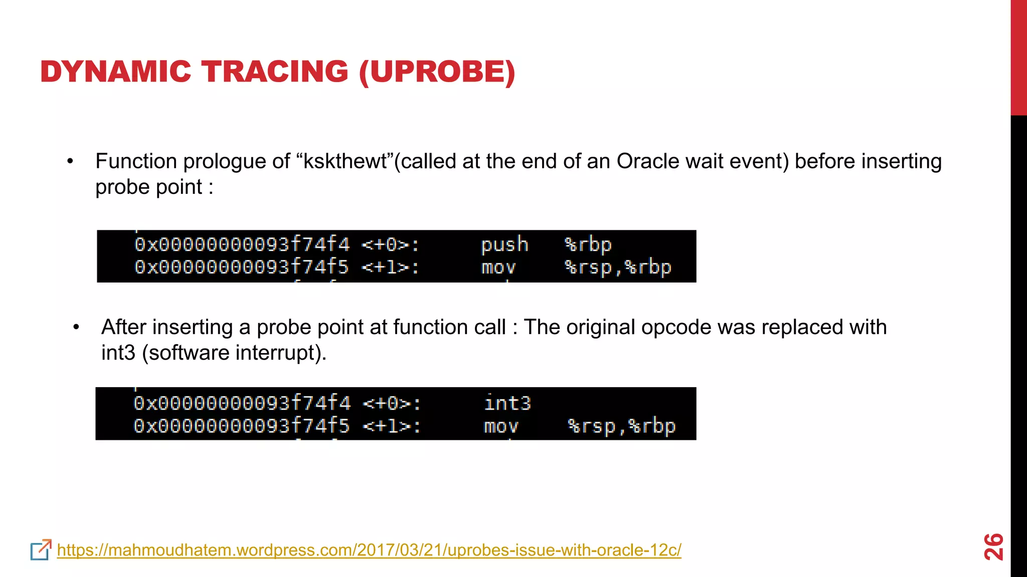 26
DYNAMIC TRACING (UPROBE)
• Function prologue of “kskthewt”(called at the end of an Oracle wait event) before inserting
probe point :
• After inserting a probe point at function call : The original opcode was replaced with
int3 (software interrupt).
https://mahmoudhatem.wordpress.com/2017/03/21/uprobes-issue-with-oracle-12c/
 