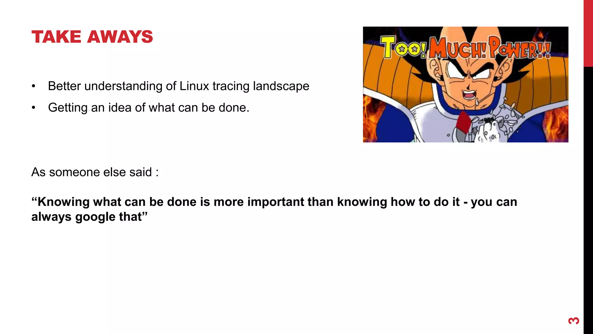 3
TAKE AWAYS
• Better understanding of Linux tracing landscape
• Getting an idea of what can be done.
As someone else said :
“Knowing what can be done is more important than knowing how to do it - you can
always google that”
 