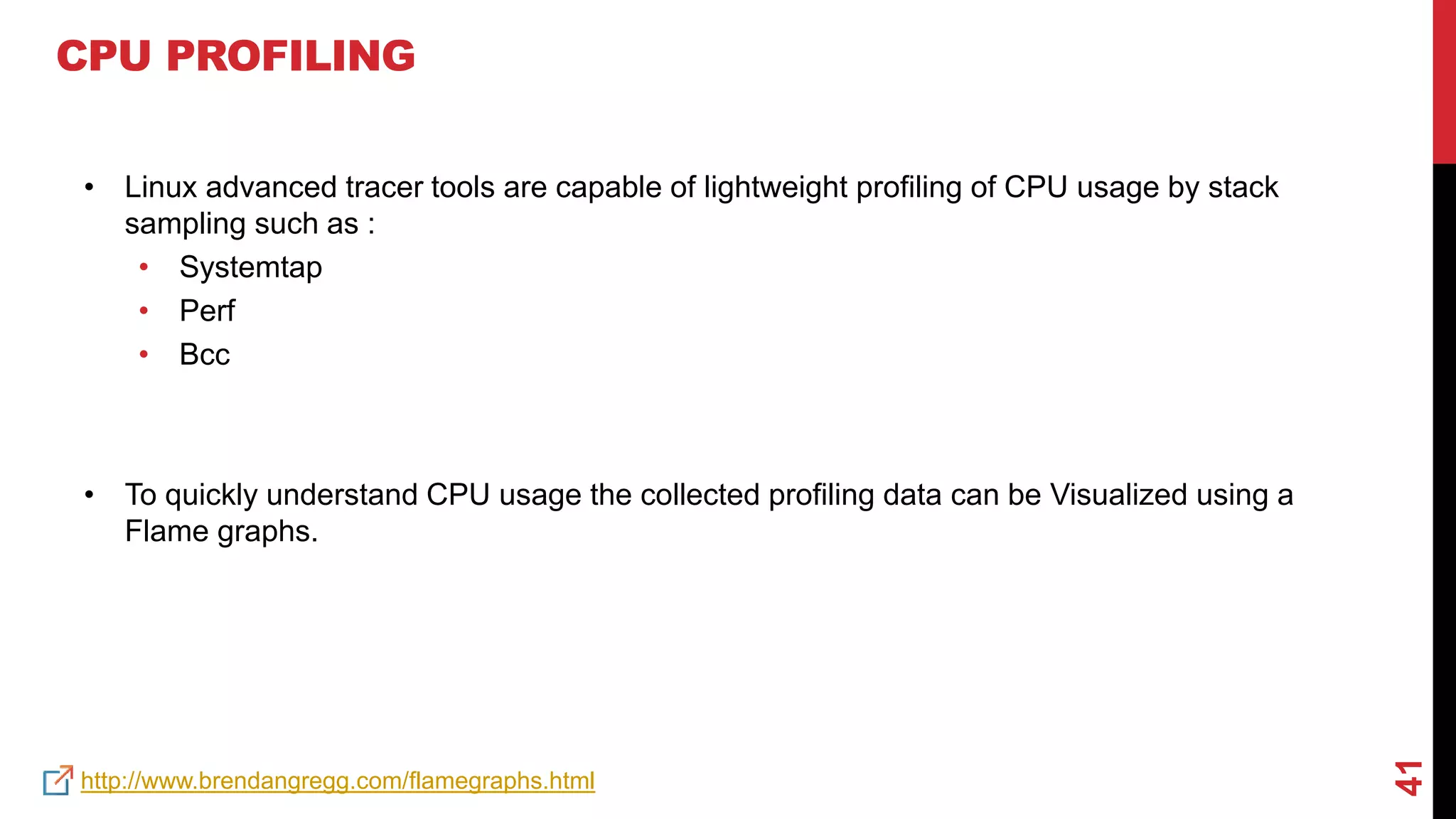 41
CPU PROFILING
• Linux advanced tracer tools are capable of lightweight profiling of CPU usage by stack
sampling such as :
• Systemtap
• Perf
• Bcc
• To quickly understand CPU usage the collected profiling data can be Visualized using a
Flame graphs.
http://www.brendangregg.com/flamegraphs.html
 