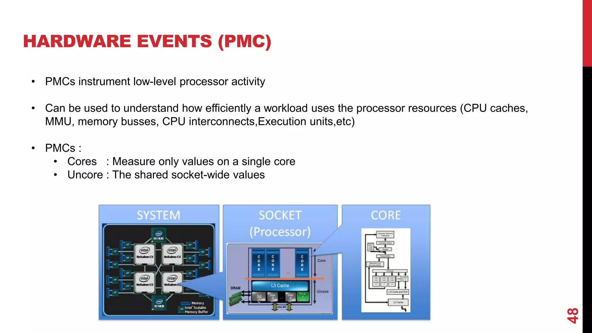 48
HARDWARE EVENTS (PMC)
• PMCs instrument low-level processor activity
• Can be used to understand how efficiently a workload uses the processor resources (CPU caches,
MMU, memory busses, CPU interconnects,Execution units,etc)
• PMCs :
• Cores : Measure only values on a single core
• Uncore : The shared socket-wide values
 