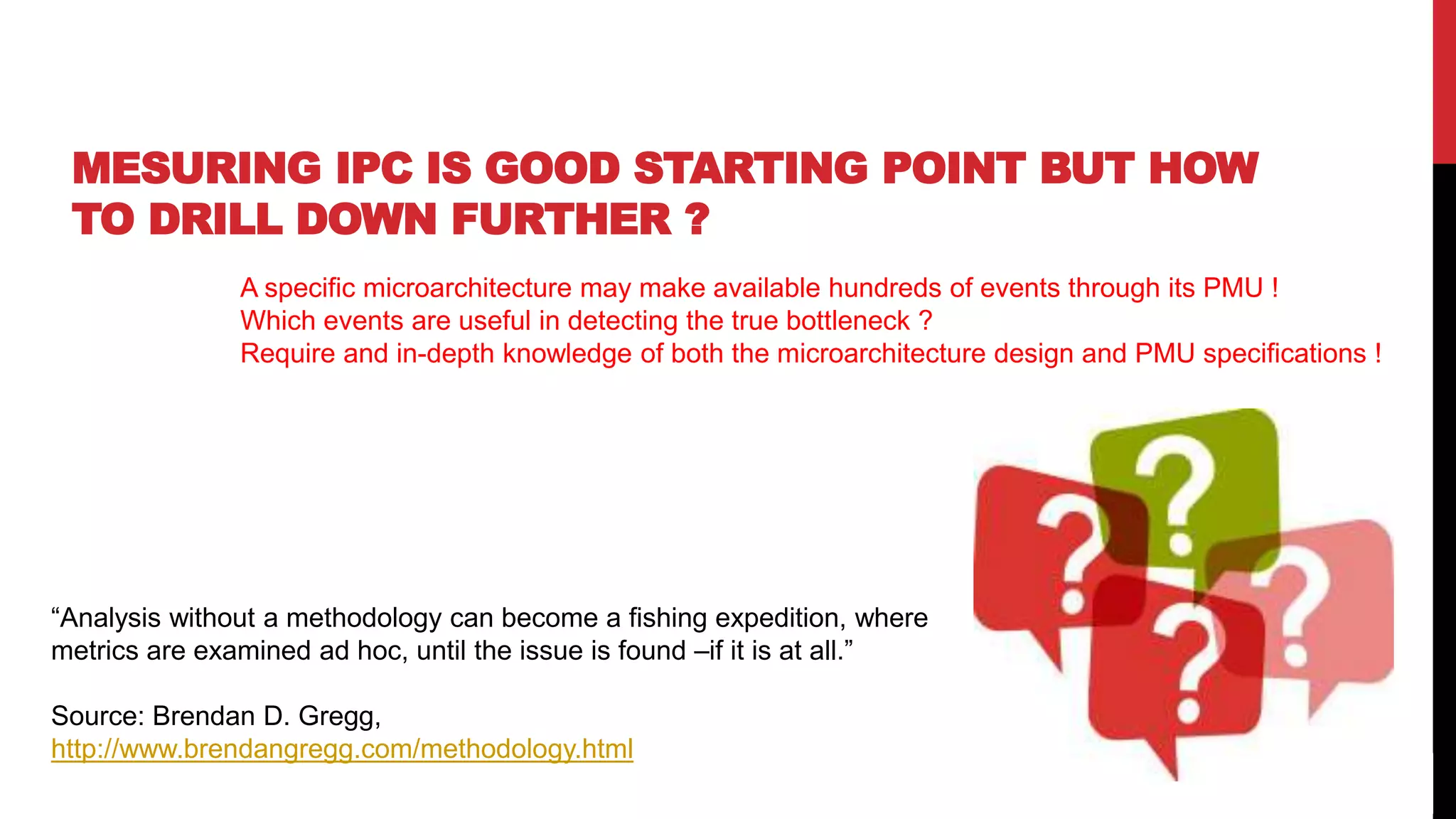 58
MESURING IPC IS GOOD STARTING POINT BUT HOW
TO DRILL DOWN FURTHER ?
A specific microarchitecture may make available hundreds of events through its PMU !
Which events are useful in detecting the true bottleneck ?
Require and in-depth knowledge of both the microarchitecture design and PMU specifications !
“Analysis without a methodology can become a fishing expedition, where
metrics are examined ad hoc, until the issue is found –if it is at all.”
Source: Brendan D. Gregg,
http://www.brendangregg.com/methodology.html
 