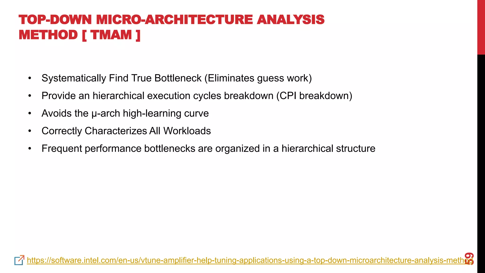 59
TOP-DOWN MICRO-ARCHITECTURE ANALYSIS
METHOD [ TMAM ]
• Systematically Find True Bottleneck (Eliminates guess work)
• Provide an hierarchical execution cycles breakdown (CPI breakdown)
• Avoids the µ-arch high-learning curve
• Correctly Characterizes All Workloads
• Frequent performance bottlenecks are organized in a hierarchical structure
https://software.intel.com/en-us/vtune-amplifier-help-tuning-applications-using-a-top-down-microarchitecture-analysis-method
 
