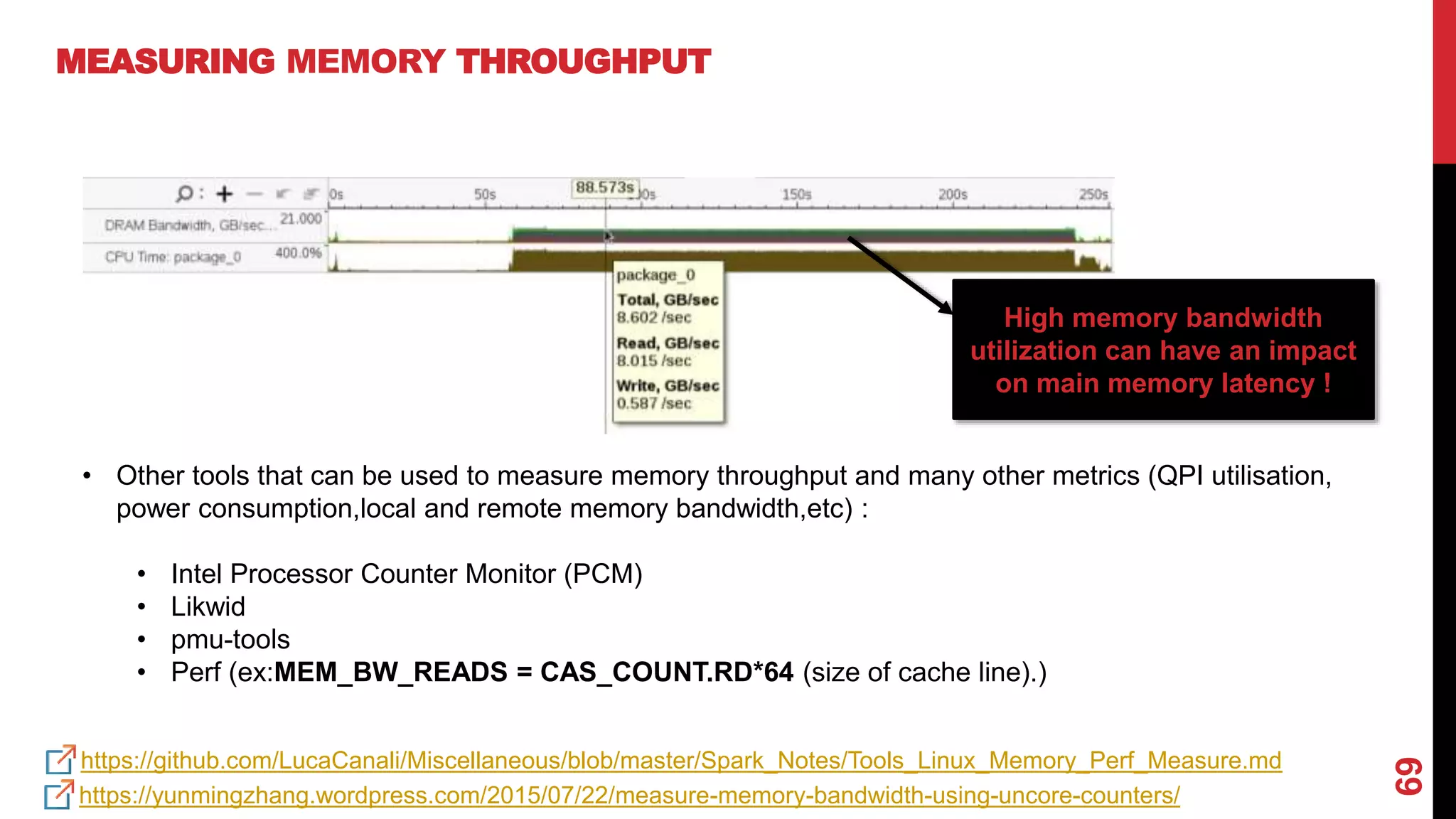 69
MEASURING MEMORY THROUGHPUT
https://github.com/LucaCanali/Miscellaneous/blob/master/Spark_Notes/Tools_Linux_Memory_Perf_Measure.md
• Other tools that can be used to measure memory throughput and many other metrics (QPI utilisation,
power consumption,local and remote memory bandwidth,etc) :
• Intel Processor Counter Monitor (PCM)
• Likwid
• pmu-tools
• Perf (ex:MEM_BW_READS = CAS_COUNT.RD*64 (size of cache line).)
https://yunmingzhang.wordpress.com/2015/07/22/measure-memory-bandwidth-using-uncore-counters/
High memory bandwidth
utilization can have an impact
on main memory latency !
 