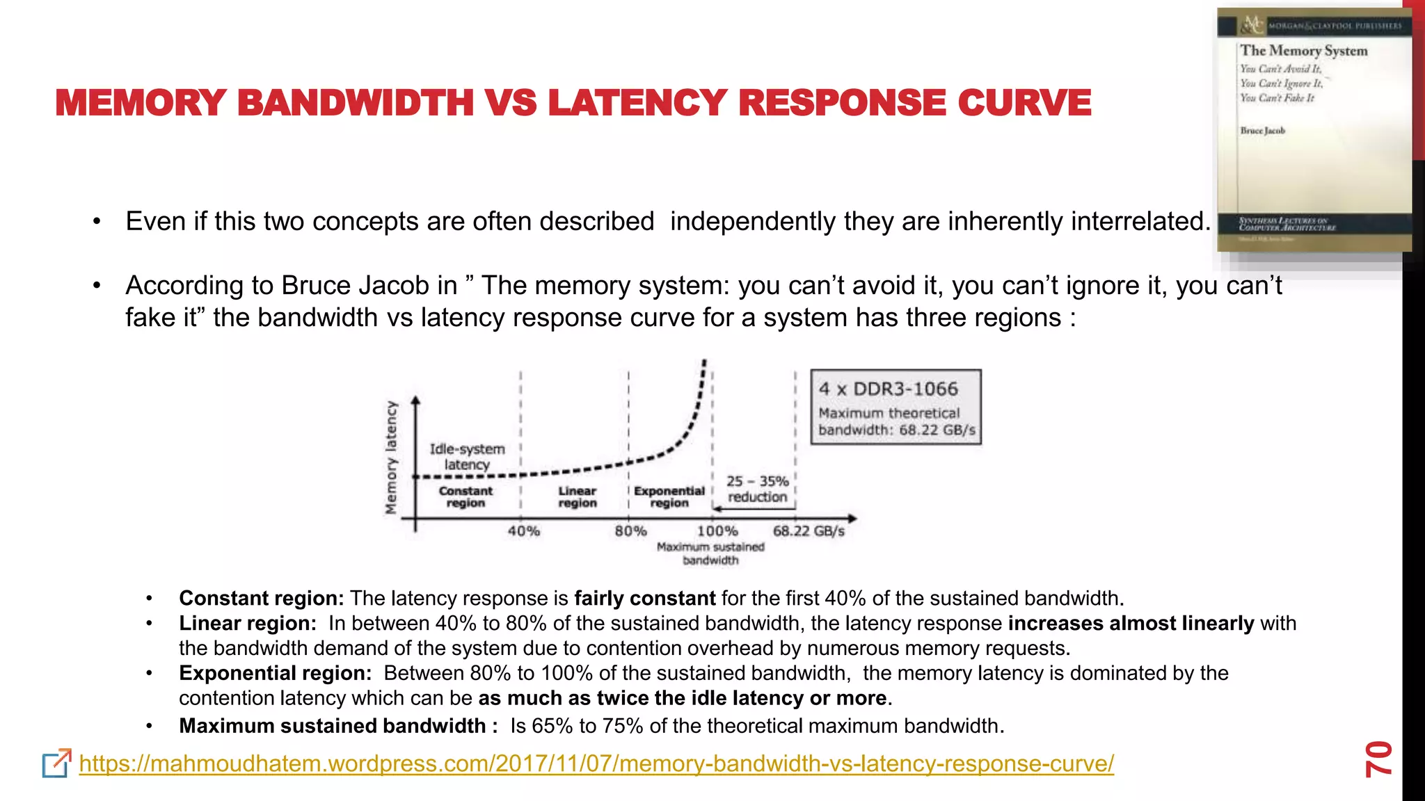 70
MEMORY BANDWIDTH VS LATENCY RESPONSE CURVE
• Even if this two concepts are often described independently they are inherently interrelated.
• According to Bruce Jacob in ” The memory system: you can’t avoid it, you can’t ignore it, you can’t
fake it” the bandwidth vs latency response curve for a system has three regions :
• Constant region: The latency response is fairly constant for the first 40% of the sustained bandwidth.
• Linear region: In between 40% to 80% of the sustained bandwidth, the latency response increases almost linearly with
the bandwidth demand of the system due to contention overhead by numerous memory requests.
• Exponential region: Between 80% to 100% of the sustained bandwidth, the memory latency is dominated by the
contention latency which can be as much as twice the idle latency or more.
• Maximum sustained bandwidth : Is 65% to 75% of the theoretical maximum bandwidth.
https://mahmoudhatem.wordpress.com/2017/11/07/memory-bandwidth-vs-latency-response-curve/
 