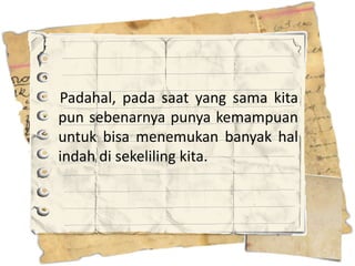 Padahal, pada saat yang sama kita
pun sebenarnya punya kemampuan
untuk bisa menemukan banyak hal
indah di sekeliling kita.
 