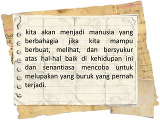 kita akan menjadi manusia yang
berbahagia jika kita mampu
berbuat, melihat, dan bersyukur
atas hal-hal baik di kehidupan ini
dan senantiasa mencoba untuk
melupakan yang buruk yang pernah
terjadi.
 