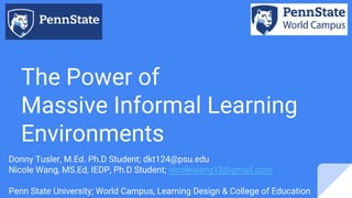 The Power of
Massive Informal Learning
Environments
Donny Tusler, M.Ed. Ph.D Student; dkt124@psu.edu
Nicole Wang, MS.Ed, IEDP, Ph.D Student; nicolewang12@gmail.com
Penn State University; World Campus, Learning Design & College of Education
 