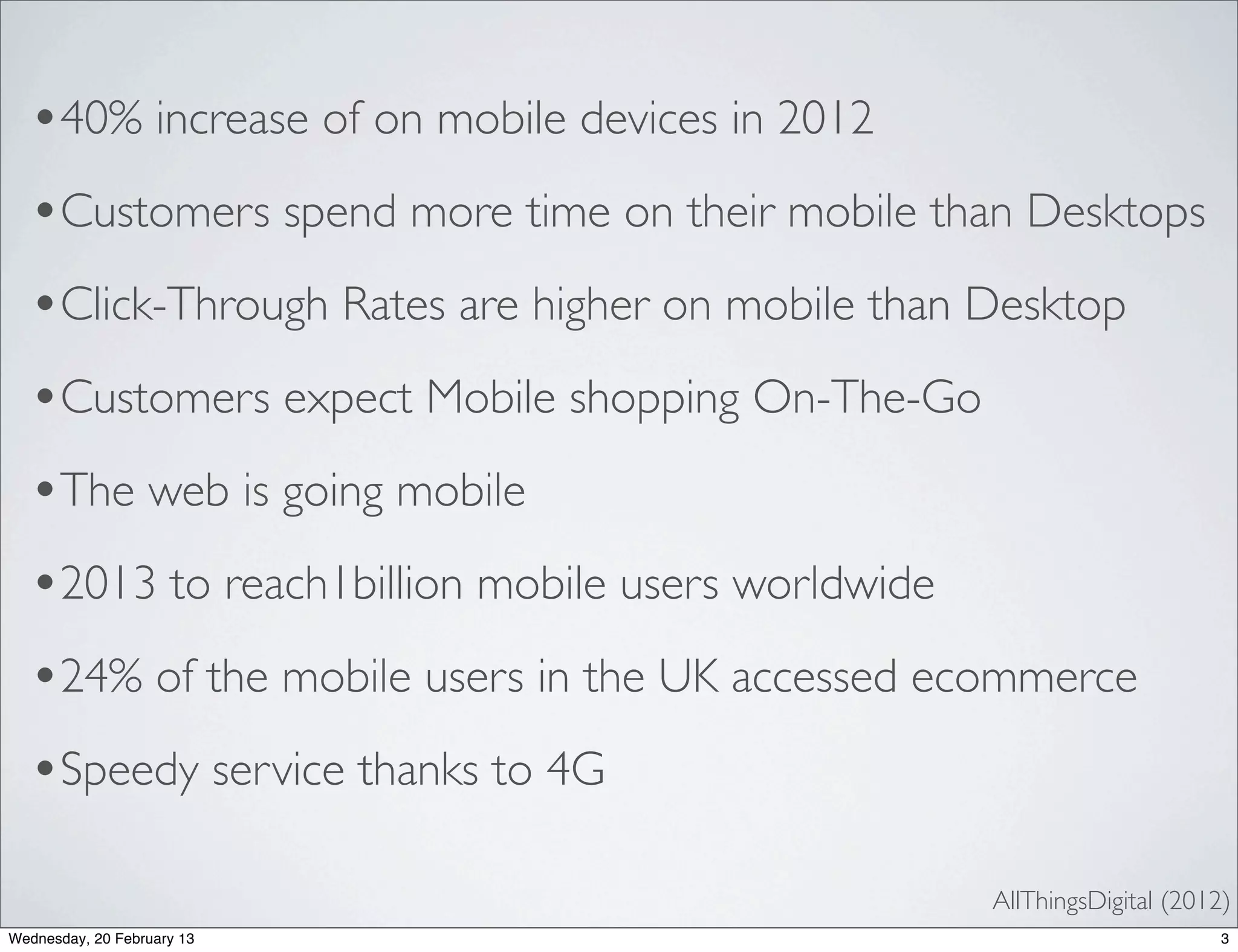 •40% increase of on mobile devices in 2012
  •Customers spend more time on their mobile than Desktops
  •Click-Through Rates are higher on mobile than Desktop
  •Customers expect Mobile shopping On-The-Go
  •The web is going mobile
  •2013 to reach1billion mobile users worldwide
  •24% of the mobile users in the UK accessed ecommerce
  •Speedy service thanks to 4G
                                                  AllThingsDigital (2012)
Wednesday, 20 February 13                                               3
 