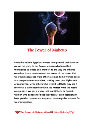 The Power of Makeup
From the ancient Egyptian women who painted their faces to
please the gods, to the Roman women who beautified
themselves to please one another, to the way we enhance
ourselves today, some women are aware of the power that
wearing makeup has while others are not. Some women see it
as a complete transformation, putting them on a higher seat
of confidence, while others who wear it faithfully may see it
merely as a daily beauty routine. No matter what the media
may project, we are stunning without it! Let’s be honest,
women who do love to “beat their faces,” even occasionally,
have positive reasons and may even have negative reasons for
wearing makeup.
The Power of Makeup video https://oke.io/ZQgl
 