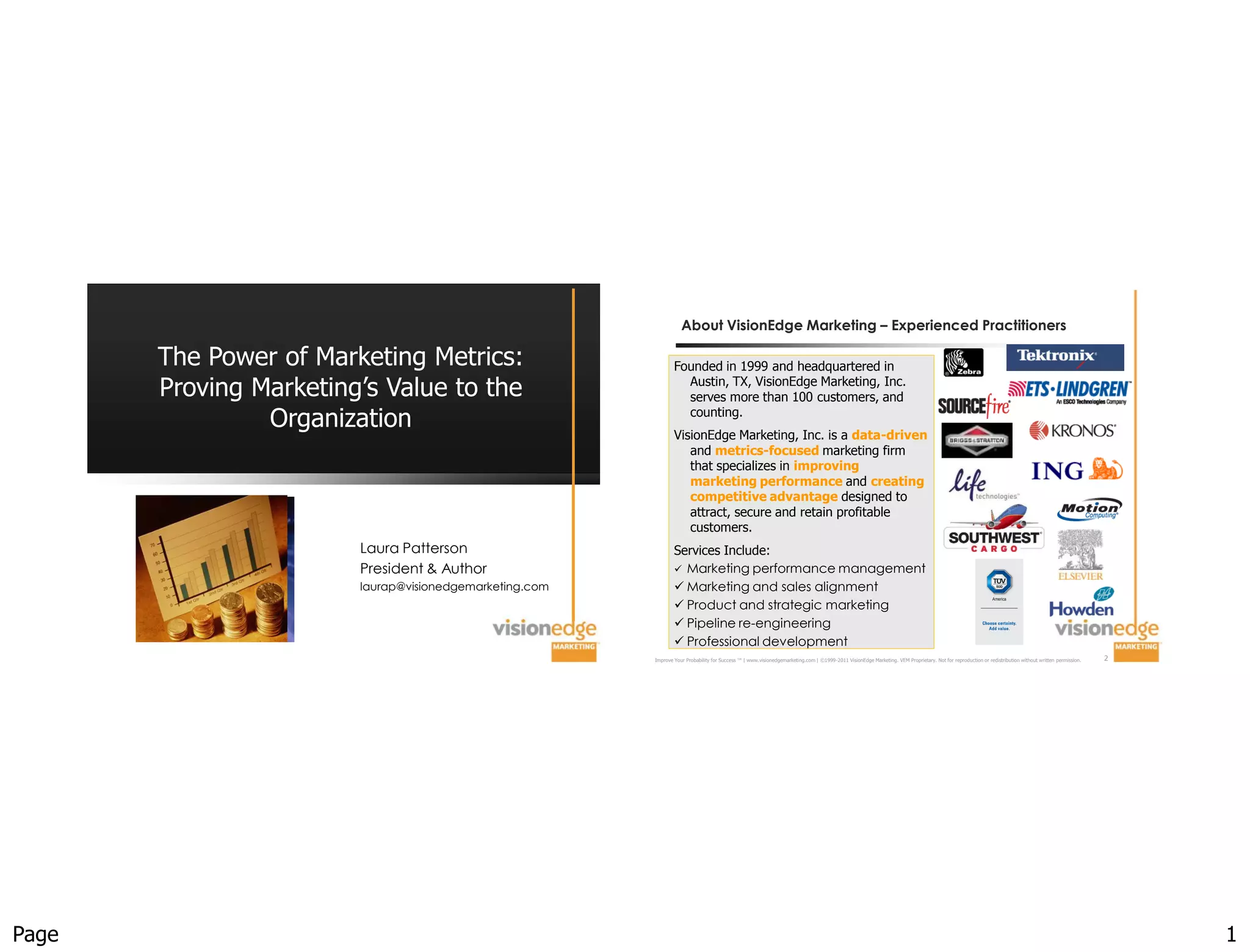 About VisionEdge Marketing – Experienced Practitioners

       The Power of Marketing Metrics:                           Founded in 1999 and headquartered in
       Proving Marketing’s Value to the                            Austin, TX, VisionEdge Marketing, Inc.
                                                                   serves more than 100 customers, and
                Organization                                       counting.
                                                                 VisionEdge Marketing, Inc. is a data-driven
                                                                    and metrics-focused marketing firm
                                                                    that specializes in improving
                                                                    marketing performance and creating
                                                                    competitive advantage designed to
                                                                    attract, secure and retain profitable
                                                                    customers.
                        Laura Patterson                          Services Include:
                        President & Author                        Marketing performance management
                        laurap@visionedgemarketing.com            Marketing and sales alignment
                                                                  Product and strategic marketing
                                                                  Pipeline re-engineering
                                                                  Professional development
                                                         Improve Your Probability for Success ™ | www.visionedgemarketing.com | ©1999-2011 VisionEdge Marketing. VEM Proprietary. Not for reproduction or redistribution without written permission.   2




Page                                                                                                                                                                                                                                                       1
 