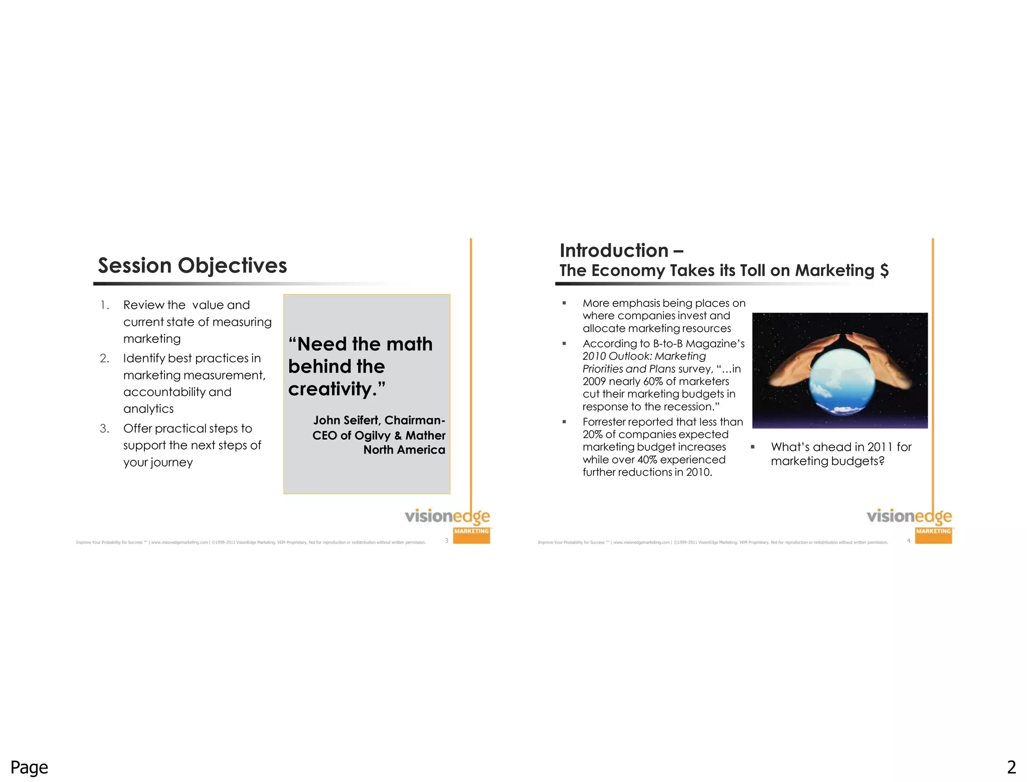 Introduction –
                  Session Objectives                                                                                                                                                                                The Economy Takes its Toll on Marketing $

                   1.           Review the value and                                                                                                                                                                           More emphasis being places on
                                                                                                                                                                                                                                where companies invest and
                                current state of measuring
                                                                                                                                                                                                                                allocate marketing resources
                                marketing
                                                                                                                        “Need the math                                                                                         According to B-to-B Magazine’s
                                                                                                                                                                                                                                2010 Outlook: Marketing
                   2.           Identify best practices in
                                marketing measurement,
                                                                                                                        behind the                                                                                              Priorities and Plans survey, “…in
                                                                                                                                                                                                                                2009 nearly 60% of marketers
                                accountability and                                                                      creativity.”                                                                                            cut their marketing budgets in
                                analytics                                                                                                                                                                                       response to the recession.”
                                                                                                                                     John Seifert, Chairman-                                                                   Forrester reported that less than
                   3.           Offer practical steps to                                                                                                                                                                        20% of companies expected
                                                                                                                                     CEO of Ogilvy & Mather
                                support the next steps of                                                                                     North America                                                                     marketing budget increases                                                                          What’s ahead in 2011 for
                                your journey                                                                                                                                                                                    while over 40% experienced                                                                           marketing budgets?
                                                                                                                                                                                                                                further reductions in 2010.




       Improve Your Probability for Success ™ | www.visionedgemarketing.com | ©1999-2011 VisionEdge Marketing. VEM Proprietary. Not for reproduction or redistribution without written permission.   3   Improve Your Probability for Success ™ | www.visionedgemarketing.com | ©1999-2011 VisionEdge Marketing. VEM Proprietary. Not for reproduction or redistribution without written permission.   4




Page                                                                                                                                                                                                                                                                                                                                                                                                       2
 