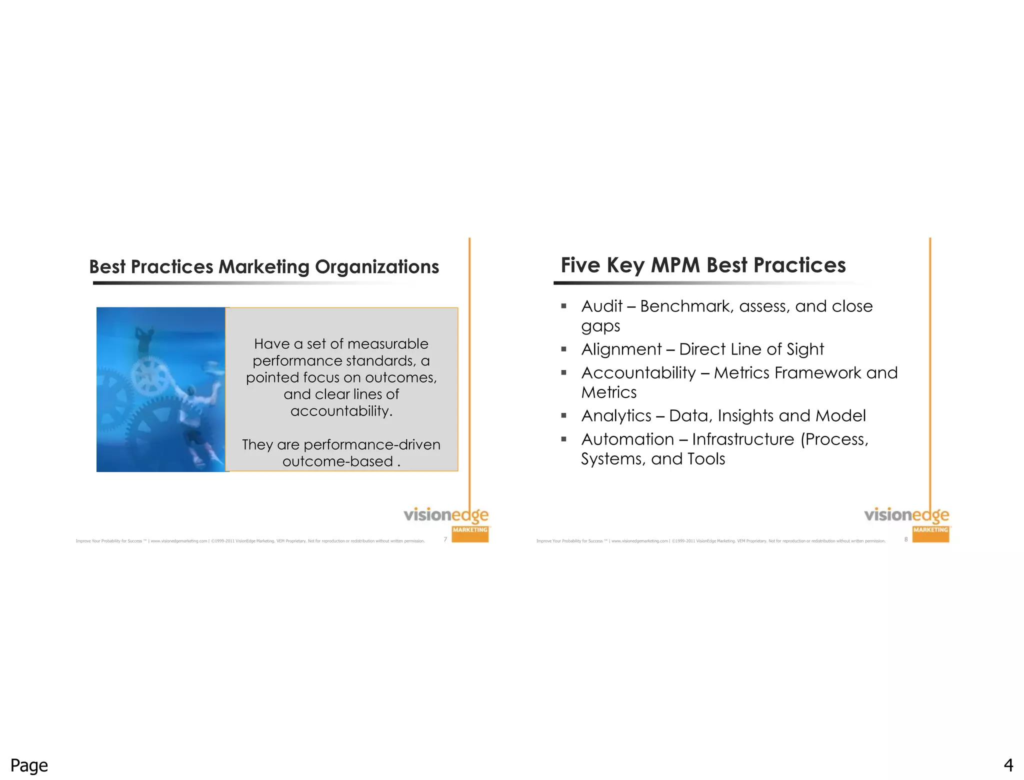 Best Practices Marketing Organizations                                                                                                                                                                  Five Key MPM Best Practices
                                                                                                                                                                                                                      Audit – Benchmark, assess, and close
                                                                                                                                                                                                                       gaps
                                                                                                   Have a set of measurable                                                                                           Alignment – Direct Line of Sight
                                                                                                   performance standards, a
                                                                                                  pointed focus on outcomes,                                                                                          Accountability – Metrics Framework and
                                                                                                       and clear lines of                                                                                              Metrics
                                                                                                        accountability.                                                                                               Analytics – Data, Insights and Model
                                                                                                They are performance-driven                                                                                           Automation – Infrastructure (Process,
                                                                                                      outcome-based .                                                                                                  Systems, and Tools



       Improve Your Probability for Success ™ | www.visionedgemarketing.com | ©1999-2011 VisionEdge Marketing. VEM Proprietary. Not for reproduction or redistribution without written permission.   7   Improve Your Probability for Success ™ | www.visionedgemarketing.com | ©1999-2011 VisionEdge Marketing. VEM Proprietary. Not for reproduction or redistribution without written permission.   8




Page                                                                                                                                                                                                                                                                                                                                                                                                       4
 