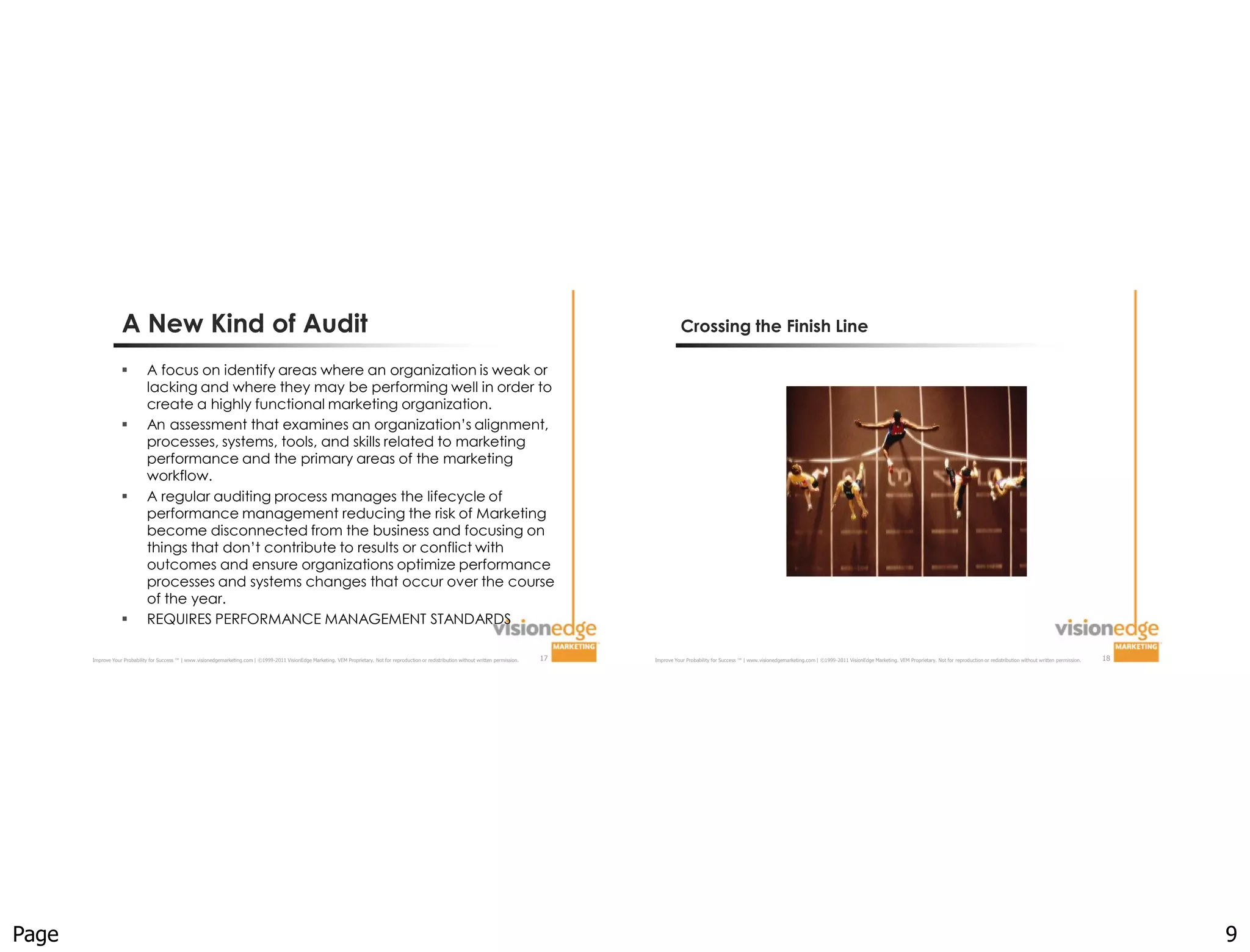 A New Kind of Audit                                                                                                                                                                               Crossing the Finish Line

                             A focus on identify areas where an organization is weak or
                              lacking and where they may be performing well in order to
                              create a highly functional marketing organization.
                             An assessment that examines an organization’s alignment,
                              processes, systems, tools, and skills related to marketing
                              performance and the primary areas of the marketing
                              workflow.
                             A regular auditing process manages the lifecycle of
                              performance management reducing the risk of Marketing
                              become disconnected from the business and focusing on
                              things that don’t contribute to results or conflict with
                              outcomes and ensure organizations optimize performance
                              processes and systems changes that occur over the course
                              of the year.
                             REQUIRES PERFORMANCE MANAGEMENT STANDARDS

       Improve Your Probability for Success ™ | www.visionedgemarketing.com | ©1999-2011 VisionEdge Marketing. VEM Proprietary. Not for reproduction or redistribution without written permission.   17   Improve Your Probability for Success ™ | www.visionedgemarketing.com | ©1999-2011 VisionEdge Marketing. VEM Proprietary. Not for reproduction or redistribution without written permission.   18




Page                                                                                                                                                                                                                                                                                                                                                                                                         9
 