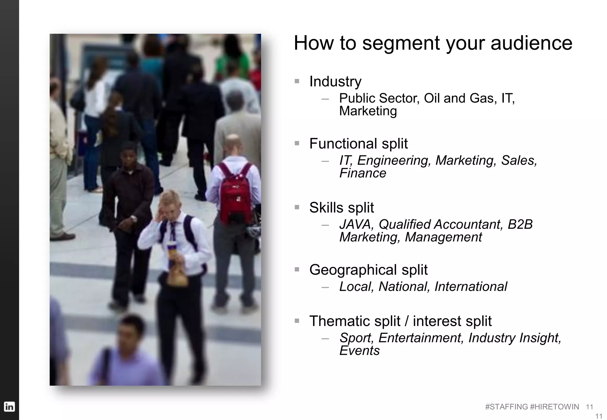 #STAFFING #HIRETOWIN 11
11
How to segment your audience
 Industry
– Public Sector, Oil and Gas, IT,
Marketing
 Functional split
– IT, Engineering, Marketing, Sales,
Finance
 Skills split
– JAVA, Qualified Accountant, B2B
Marketing, Management
 Geographical split
– Local, National, International
 Thematic split / interest split
– Sport, Entertainment, Industry Insight,
Events
 
