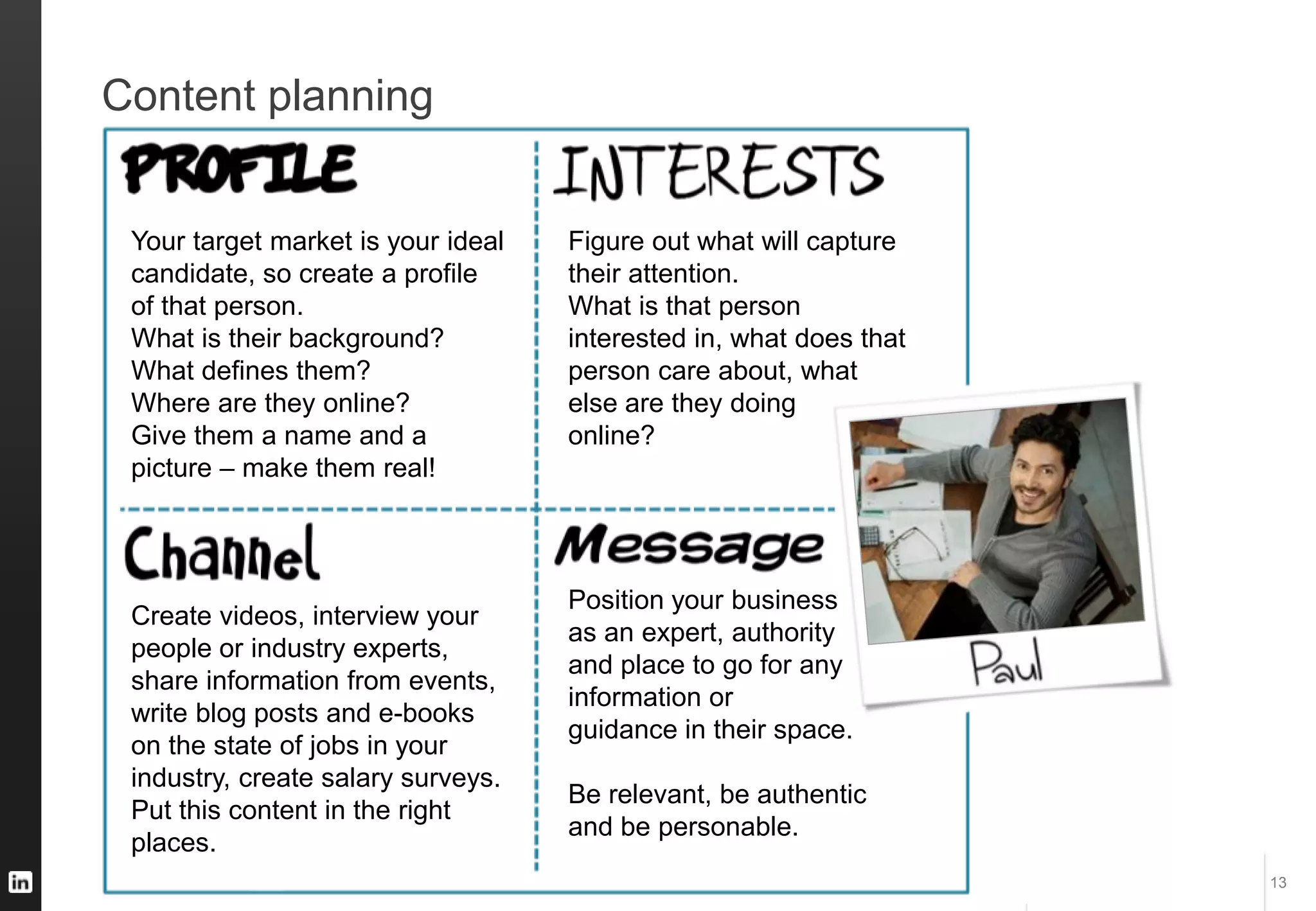 #STAFFING #HIRETOWIN
Content planning
13
Your target market is your ideal
candidate, so create a profile
of that person.
What is their background?
What defines them?
Where are they online?
Give them a name and a
picture – make them real!
Figure out what will capture
their attention.
What is that person
interested in, what does that
person care about, what
else are they doing
online?
Position your business
as an expert, authority
and place to go for any
information or
guidance in their space.
Be relevant, be authentic
and be personable.
Create videos, interview your
people or industry experts,
share information from events,
write blog posts and e-books
on the state of jobs in your
industry, create salary surveys.
Put this content in the right
places.
 