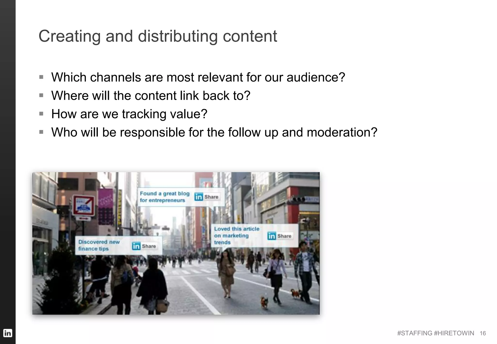 #STAFFING #HIRETOWIN
Creating and distributing content
 Which channels are most relevant for our audience?
 Where will the content link back to?
 How are we tracking value?
 Who will be responsible for the follow up and moderation?
16
 