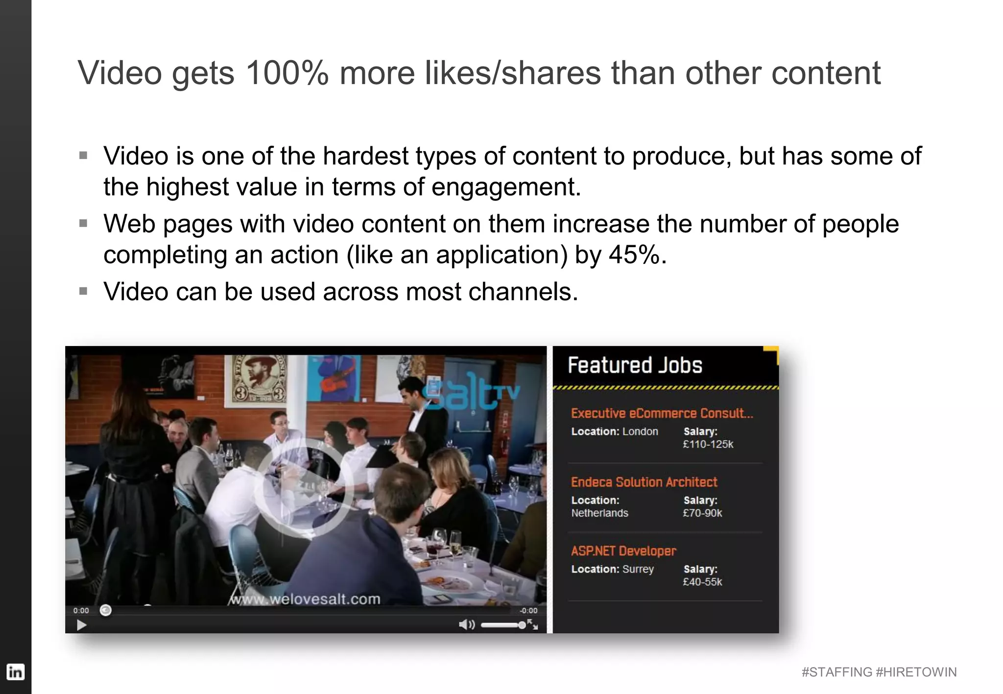 #STAFFING #HIRETOWIN
Video gets 100% more likes/shares than other content
 Video is one of the hardest types of content to produce, but has some of
the highest value in terms of engagement.
 Web pages with video content on them increase the number of people
completing an action (like an application) by 45%.
 Video can be used across most channels.
 