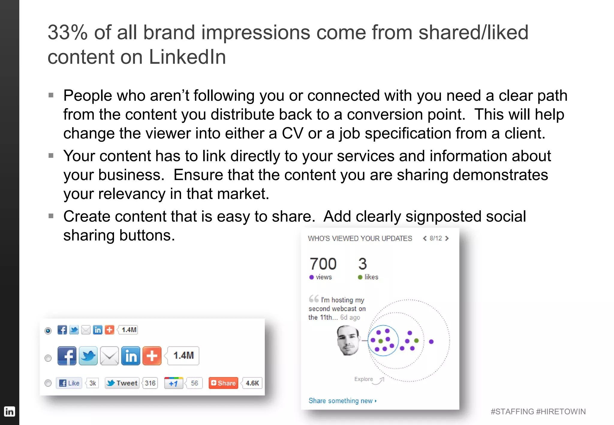 #STAFFING #HIRETOWIN
33% of all brand impressions come from shared/liked
content on LinkedIn
 People who aren’t following you or connected with you need a clear path
from the content you distribute back to a conversion point. This will help
change the viewer into either a CV or a job specification from a client.
 Your content has to link directly to your services and information about
your business. Ensure that the content you are sharing demonstrates
your relevancy in that market.
 Create content that is easy to share. Add clearly signposted social
sharing buttons.
 