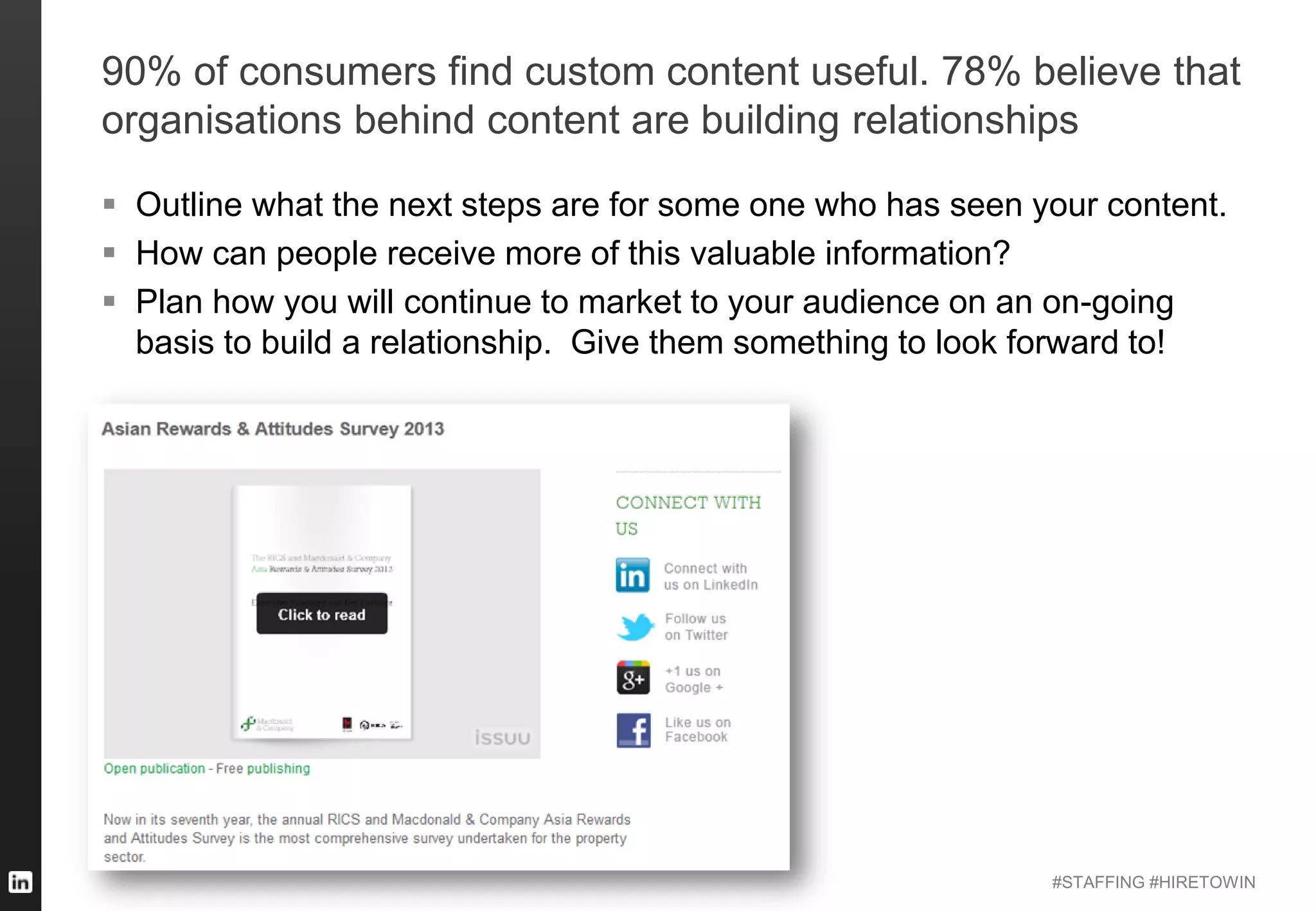 #STAFFING #HIRETOWIN
90% of consumers find custom content useful. 78% believe that
organisations behind content are building relationships
 Outline what the next steps are for some one who has seen your content.
 How can people receive more of this valuable information?
 Plan how you will continue to market to your audience on an on-going
basis to build a relationship. Give them something to look forward to!
 