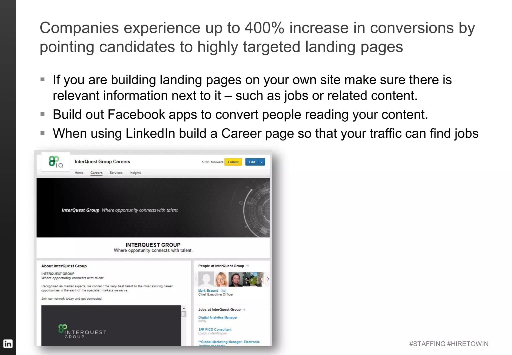 #STAFFING #HIRETOWIN
Companies experience up to 400% increase in conversions by
pointing candidates to highly targeted landing pages
 If you are building landing pages on your own site make sure there is
relevant information next to it – such as jobs or related content.
 Build out Facebook apps to convert people reading your content.
 When using LinkedIn build a Career page so that your traffic can find jobs
 