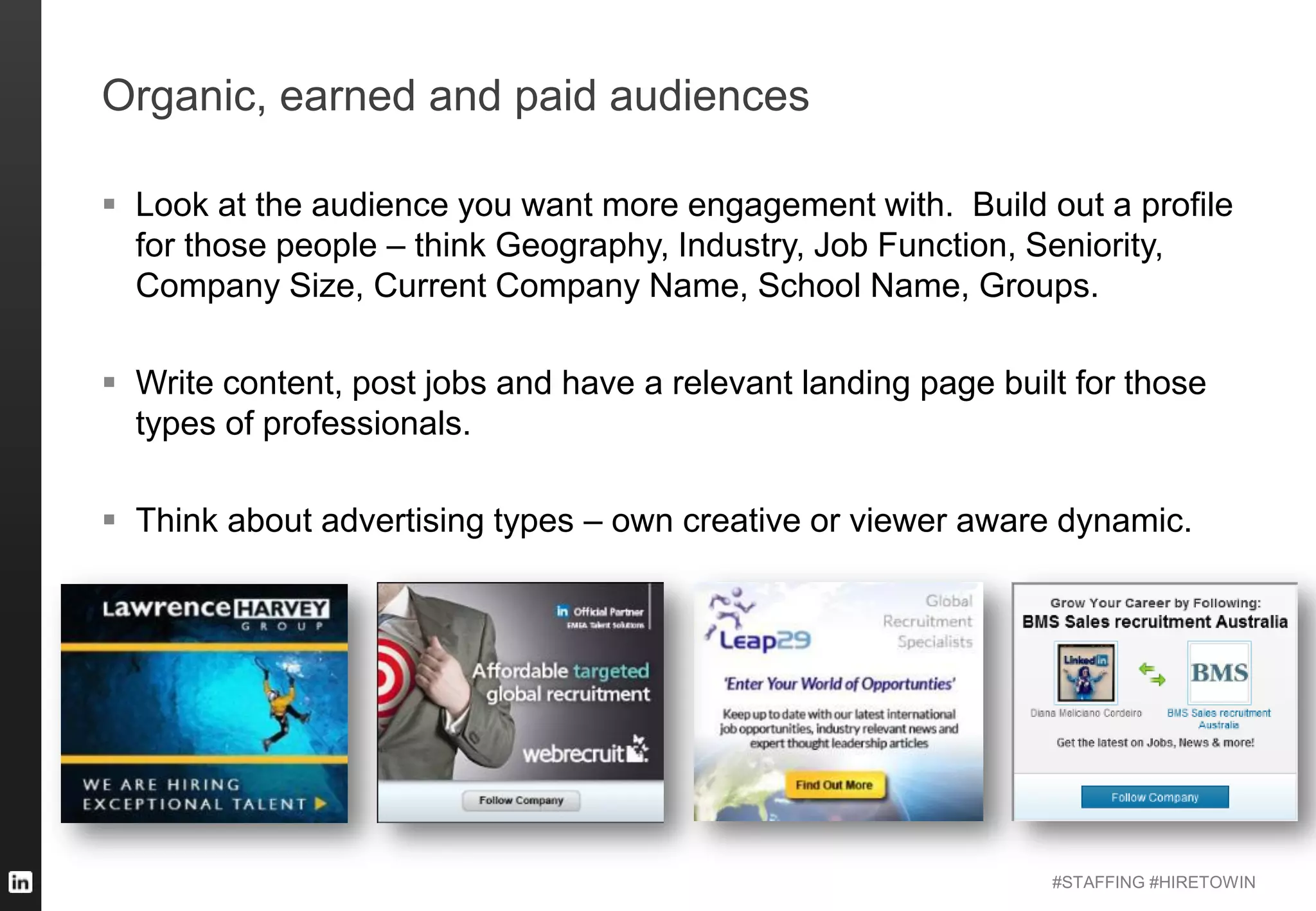 #STAFFING #HIRETOWIN
Organic, earned and paid audiences
 Look at the audience you want more engagement with. Build out a profile
for those people – think Geography, Industry, Job Function, Seniority,
Company Size, Current Company Name, School Name, Groups.
 Write content, post jobs and have a relevant landing page built for those
types of professionals.
 Think about advertising types – own creative or viewer aware dynamic.
 