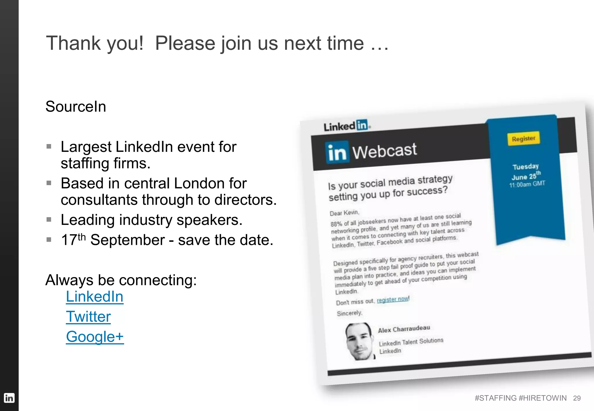 #STAFFING #HIRETOWIN
Thank you! Please join us next time …
SourceIn
 Largest LinkedIn event for
staffing firms.
 Based in central London for
consultants through to directors.
 Leading industry speakers.
 17th September - save the date.
Always be connecting:
LinkedIn
Twitter
Google+
29
 