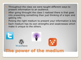    Throughout the class we were taught different ways to
    present information to an audience.
   After going throught the class I realized there is that goes
    into presenting something than just thinking of a topic and
    getting info
   Picking the right medium to present your information is key
   Each medium has its own strengths and weaknesses which
    make it unique to the others.




The power of the medium
 