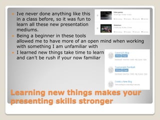    Ive never done anything like this
    in a class before, so it was fun to
    learn all these new presentation
    mediums.
   Being a beginner in these tools
    allowed me to have more of an open mind when working
    with something I am unfamiliar with
   I learned new things take time to learn
    and can’t be rush if your now familiar




Learning new things makes your
presenting skills stronger
 
