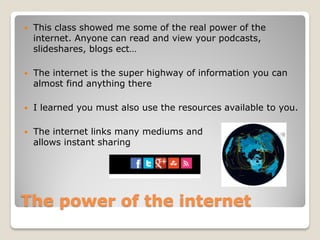    This class showed me some of the real power of the
    internet. Anyone can read and view your podcasts,
    slideshares, blogs ect…

   The internet is the super highway of information you can
    almost find anything there

   I learned you must also use the resources available to you.

   The internet links many mediums and
    allows instant sharing




The power of the internet
 