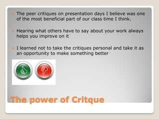   The peer critiques on presentation days I believe was one
    of the most beneficial part of our class time I think.

   Hearing what others have to say about your work always
    helps you improve on it

   I learned not to take the critiques personal and take it as
    an opportunity to make something better




The power of Critque
 