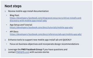 Next steps
1.  Review mobile app install documentation
 •    Blog Post:
      https://developers.facebook.com/blog/post/20...