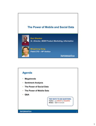 The Power of Mobile and Social Data



            Ravi Shankar
            Sr. Director, MDM Product Marketing, Informatica



            Mingsheng Hong
            Field CTO – HP Vertica

1                                                                   1




    Agenda

    • Megatrends
    • Sentiment Analysis
    • The Power of Social Data
    • The Power of Mobile Data
    • Q&A


                                 Twitter: use #INFATJ or #AskINFA
                                 Webex: Q&A in Console




                                                                    2




                                                                        1
 