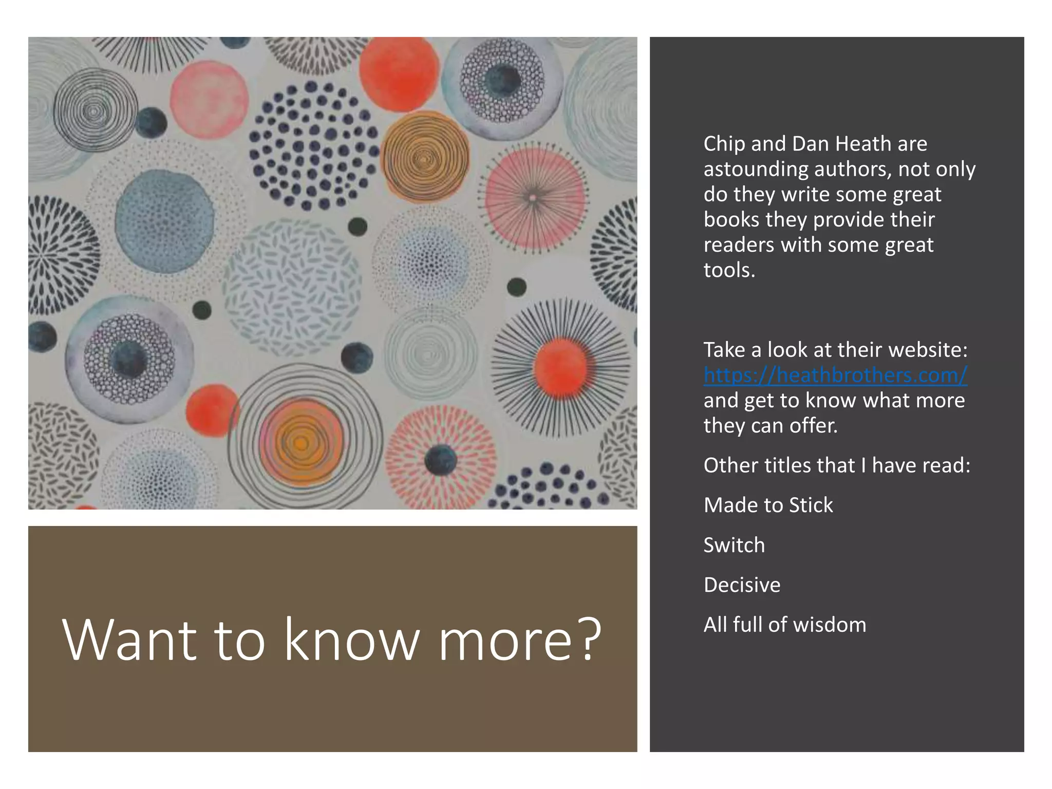 Want to know more?
Chip and Dan Heath are
astounding authors, not only
do they write some great
books they provide their
readers with some great
tools.
Take a look at their website:
https://heathbrothers.com/
and get to know what more
they can offer.
Other titles that I have read:
Made to Stick
Switch
Decisive
All full of wisdom
 