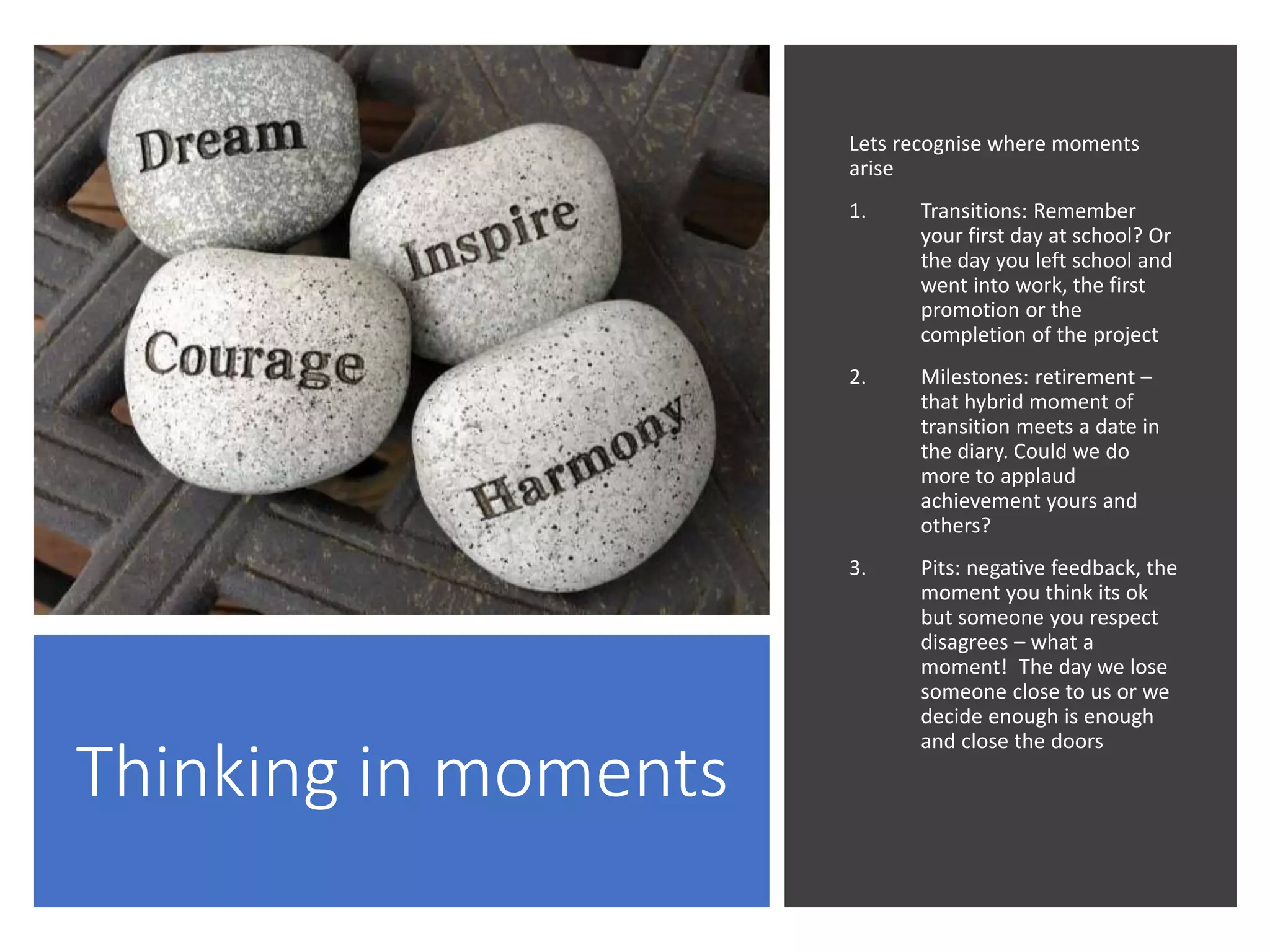Thinking in moments
Lets recognise where moments
arise
1. Transitions: Remember
your first day at school? Or
the day you left school and
went into work, the first
promotion or the
completion of the project
2. Milestones: retirement –
that hybrid moment of
transition meets a date in
the diary. Could we do
more to applaud
achievement yours and
others?
3. Pits: negative feedback, the
moment you think its ok
but someone you respect
disagrees – what a
moment! The day we lose
someone close to us or we
decide enough is enough
and close the doors
 