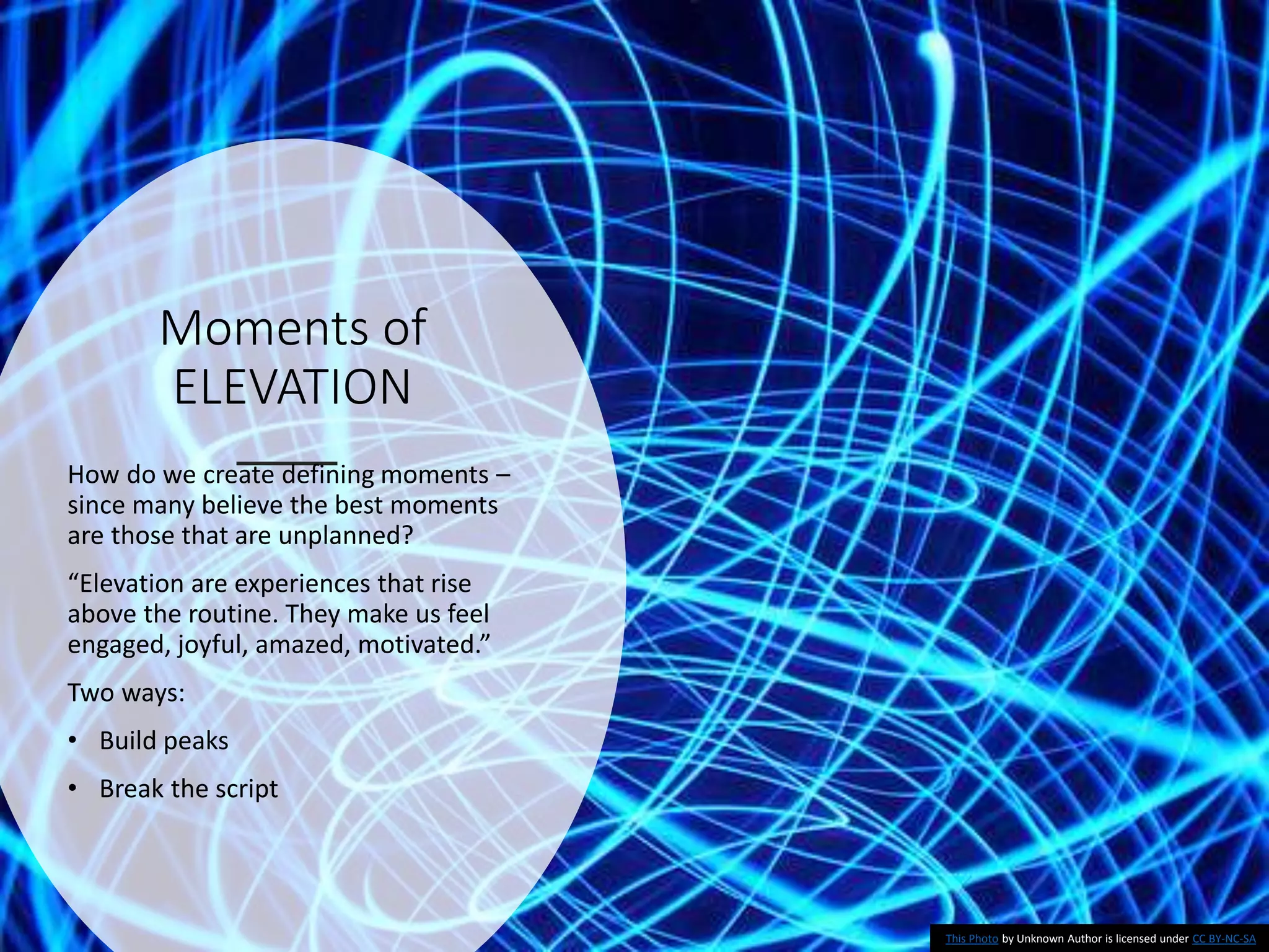 Moments of
ELEVATION
How do we create defining moments –
since many believe the best moments
are those that are unplanned?
“Elevation are experiences that rise
above the routine. They make us feel
engaged, joyful, amazed, motivated.”
Two ways:
• Build peaks
• Break the script
This Photo by Unknown Author is licensed under CC BY-NC-SA
 