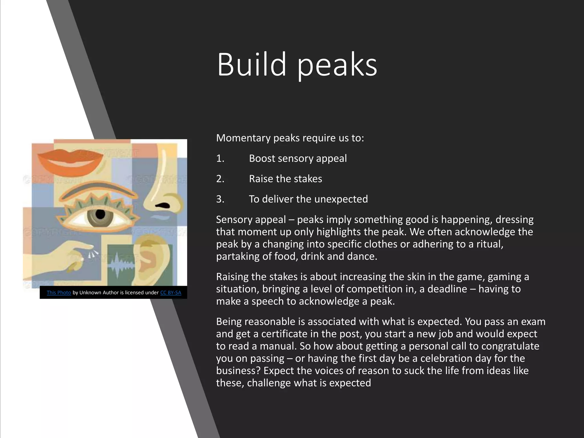 Build peaks
Momentary peaks require us to:
1. Boost sensory appeal
2. Raise the stakes
3. To deliver the unexpected
Sensory appeal – peaks imply something good is happening, dressing
that moment up only highlights the peak. We often acknowledge the
peak by a changing into specific clothes or adhering to a ritual,
partaking of food, drink and dance.
Raising the stakes is about increasing the skin in the game, gaming a
situation, bringing a level of competition in, a deadline – having to
make a speech to acknowledge a peak.
Being reasonable is associated with what is expected. You pass an exam
and get a certificate in the post, you start a new job and would expect
to read a manual. So how about getting a personal call to congratulate
you on passing – or having the first day be a celebration day for the
business? Expect the voices of reason to suck the life from ideas like
these, challenge what is expected
This Photo by Unknown Author is licensed under CC BY-SA
 